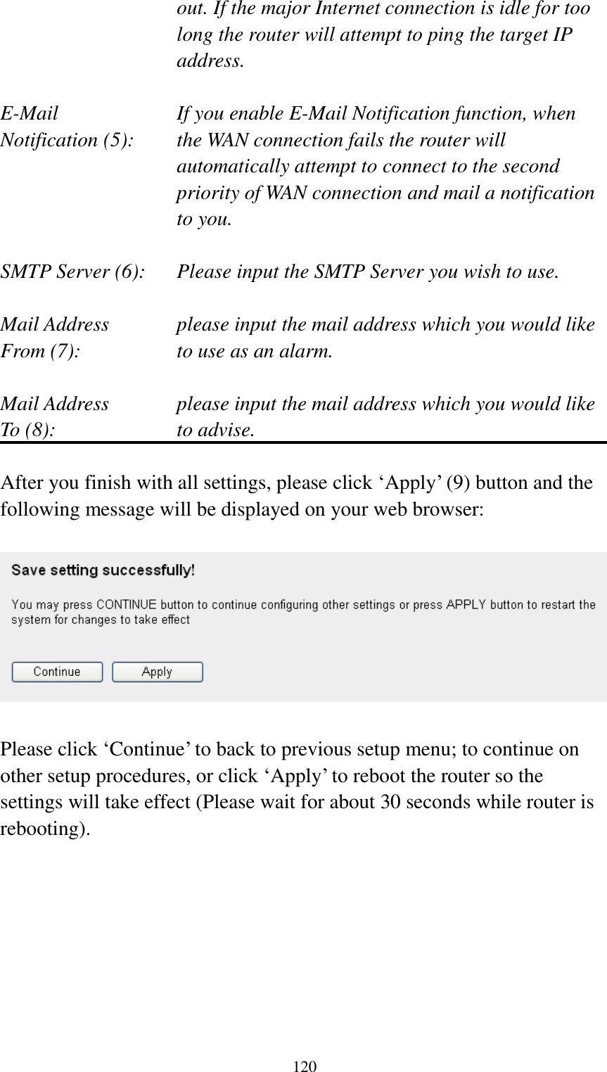  120 out. If the major Internet connection is idle for too long the router will attempt to ping the target IP address.  E-Mail           If you enable E-Mail Notification function, when   Notification (5):  the WAN connection fails the router will automatically attempt to connect to the second priority of WAN connection and mail a notification to you.  SMTP Server (6):  Please input the SMTP Server you wish to use.  Mail Address  please input the mail address which you would like From (7):  to use as an alarm.    Mail Address  please input the mail address which you would like To (8):  to advise.  After you finish with all settings, please click „Apply‟ (9) button and the following message will be displayed on your web browser:    Please click „Continue‟ to back to previous setup menu; to continue on other setup procedures, or click „Apply‟ to reboot the router so the settings will take effect (Please wait for about 30 seconds while router is rebooting).         