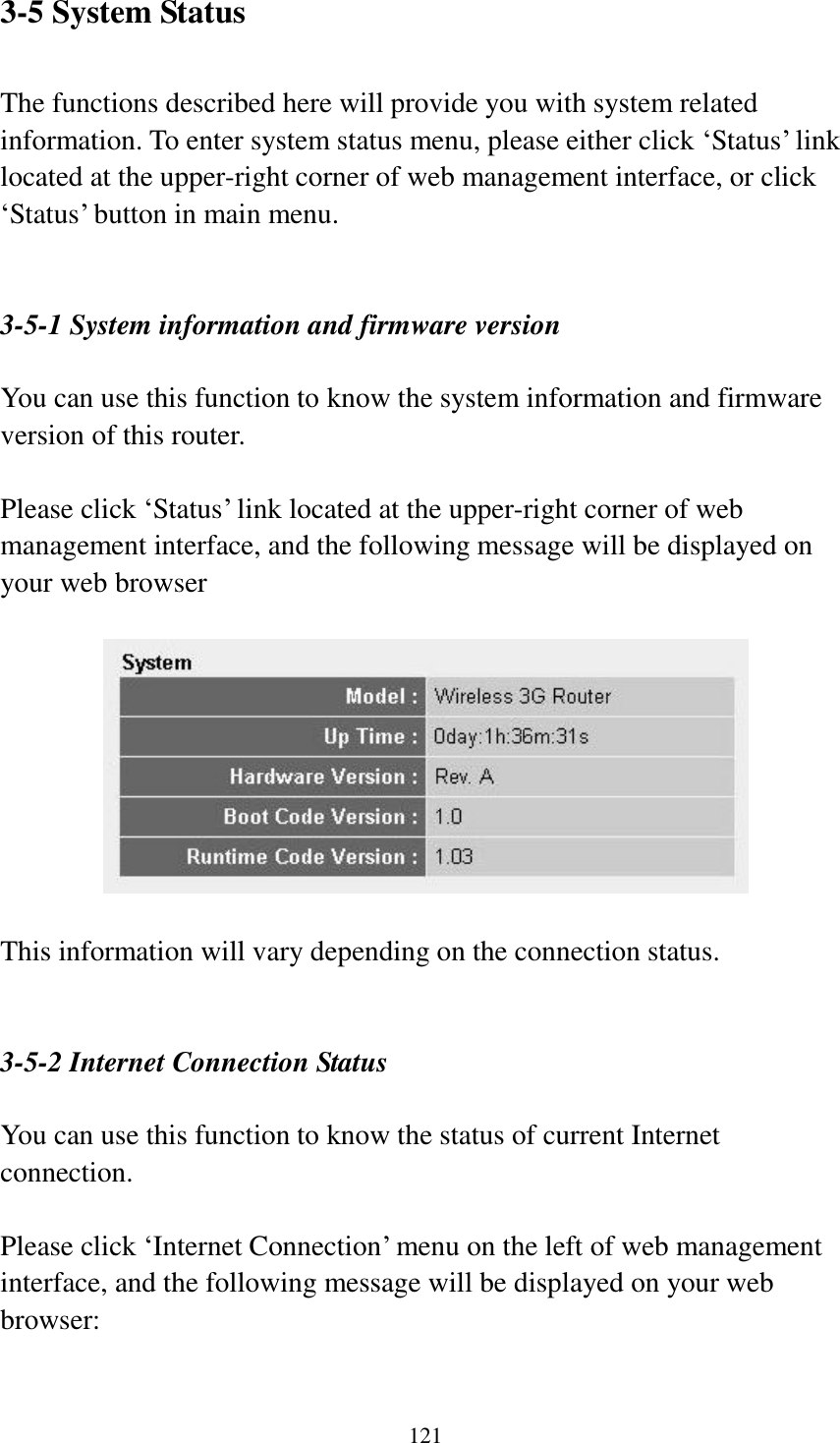  121  3-5 System Status  The functions described here will provide you with system related information. To enter system status menu, please either click „Status‟ link located at the upper-right corner of web management interface, or click „Status‟ button in main menu.   3-5-1 System information and firmware version  You can use this function to know the system information and firmware version of this router.  Please click „Status‟ link located at the upper-right corner of web management interface, and the following message will be displayed on your web browser    This information will vary depending on the connection status.   3-5-2 Internet Connection Status  You can use this function to know the status of current Internet connection.  Please click „Internet Connection‟ menu on the left of web management interface, and the following message will be displayed on your web browser:  