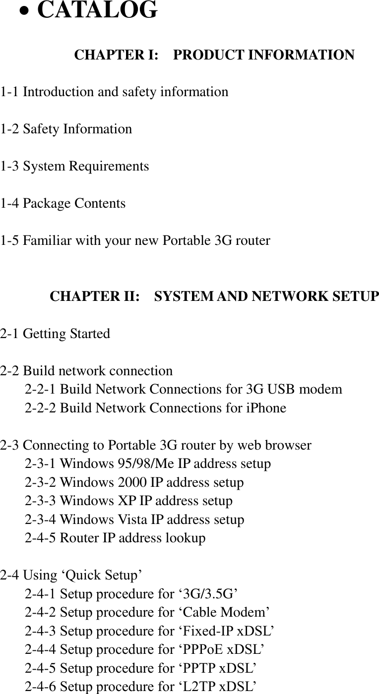    CATALOG  CHAPTER I:  PRODUCT INFORMATION  1-1 Introduction and safety information  1-2 Safety Information  1-3 System Requirements  1-4 Package Contents  1-5 Familiar with your new Portable 3G router   CHAPTER II:    SYSTEM AND NETWORK SETUP  2-1 Getting Started  2-2 Build network connection 2-2-1 Build Network Connections for 3G USB modem 2-2-2 Build Network Connections for iPhone  2-3 Connecting to Portable 3G router by web browser   2-3-1 Windows 95/98/Me IP address setup   2-3-2 Windows 2000 IP address setup   2-3-3 Windows XP IP address setup   2-3-4 Windows Vista IP address setup   2-4-5 Router IP address lookup  2-4 Using „Quick Setup‟   2-4-1 Setup procedure for „3G/3.5G‟   2-4-2 Setup procedure for „Cable Modem‟   2-4-3 Setup procedure for „Fixed-IP xDSL‟   2-4-4 Setup procedure for „PPPoE xDSL‟   2-4-5 Setup procedure for „PPTP xDSL‟   2-4-6 Setup procedure for „L2TP xDSL‟ 