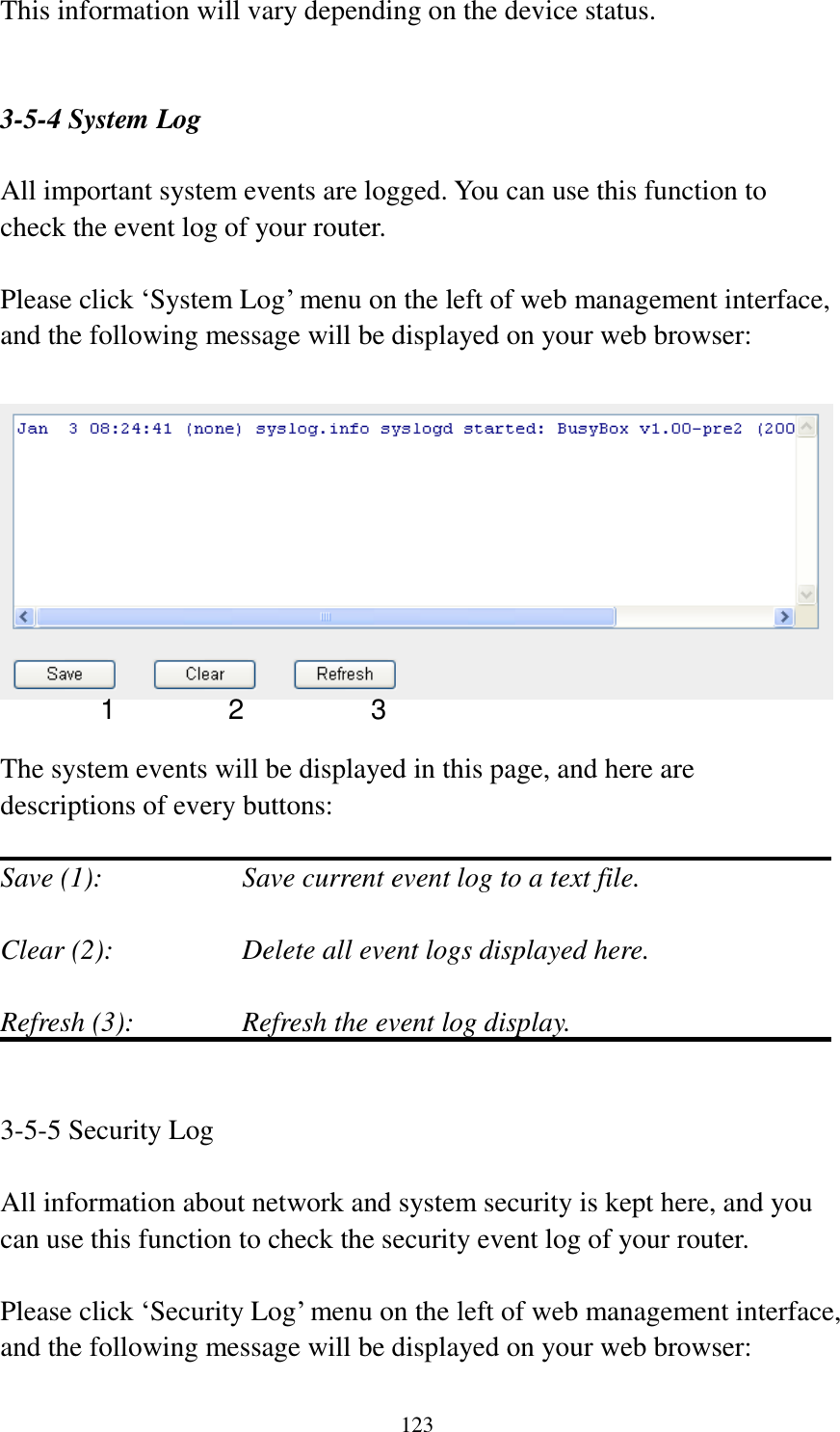  123  This information will vary depending on the device status.   3-5-4 System Log  All important system events are logged. You can use this function to check the event log of your router.  Please click „System Log‟ menu on the left of web management interface, and the following message will be displayed on your web browser:    The system events will be displayed in this page, and here are descriptions of every buttons:  Save (1):        Save current event log to a text file.  Clear (2):        Delete all event logs displayed here.  Refresh (3):      Refresh the event log display.   3-5-5 Security Log  All information about network and system security is kept here, and you can use this function to check the security event log of your router.  Please click „Security Log‟ menu on the left of web management interface, and the following message will be displayed on your web browser:  1 2 3 