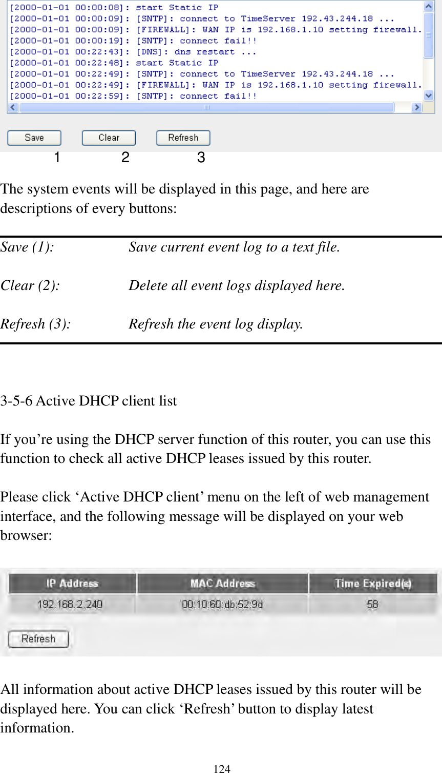  124   The system events will be displayed in this page, and here are descriptions of every buttons:  Save (1):        Save current event log to a text file.  Clear (2):        Delete all event logs displayed here.  Refresh (3):      Refresh the event log display.    3-5-6 Active DHCP client list  If you‟re using the DHCP server function of this router, you can use this function to check all active DHCP leases issued by this router.  Please click „Active DHCP client‟ menu on the left of web management interface, and the following message will be displayed on your web browser:    All information about active DHCP leases issued by this router will be displayed here. You can click „Refresh‟ button to display latest information.  1 2 3 