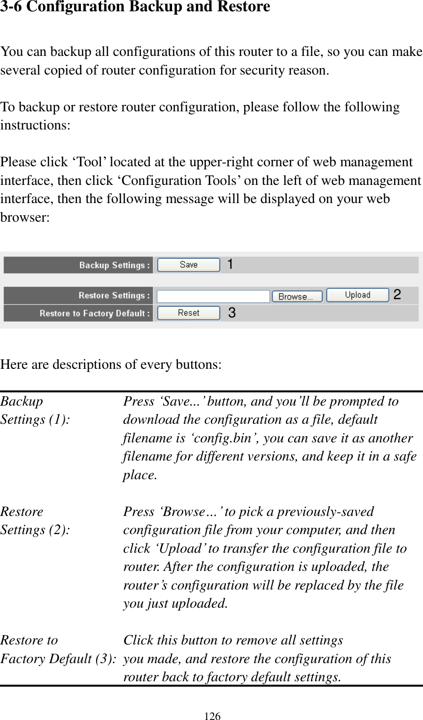  126  3-6 Configuration Backup and Restore  You can backup all configurations of this router to a file, so you can make several copied of router configuration for security reason.  To backup or restore router configuration, please follow the following instructions:  Please click „Tool‟ located at the upper-right corner of web management interface, then click „Configuration Tools‟ on the left of web management interface, then the following message will be displayed on your web browser:    Here are descriptions of every buttons:  Backup        Press „Save...‟ button, and you‟ll be prompted to Settings (1):    download the configuration as a file, default filename is „config.bin‟, you can save it as another filename for different versions, and keep it in a safe place.  Restore        Press „Browse…‟ to pick a previously-saved Settings (2):    configuration file from your computer, and then click „Upload‟ to transfer the configuration file to router. After the configuration is uploaded, the router‟s configuration will be replaced by the file you just uploaded.  Restore to        Click this button to remove all settings Factory Default (3):  you made, and restore the configuration of this             router back to factory default settings.  1 2 3 