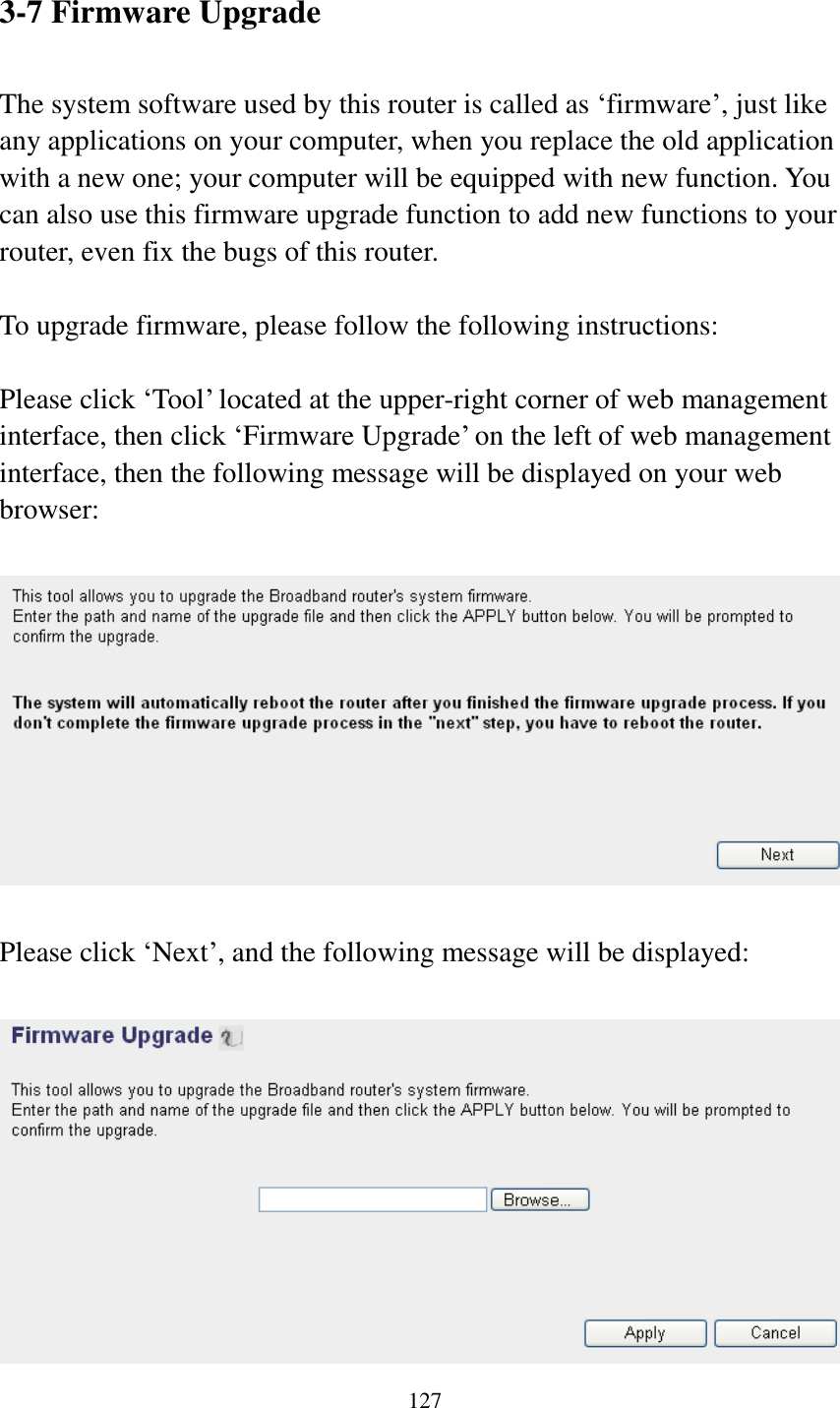  127   3-7 Firmware Upgrade  The system software used by this router is called as „firmware‟, just like any applications on your computer, when you replace the old application with a new one; your computer will be equipped with new function. You can also use this firmware upgrade function to add new functions to your router, even fix the bugs of this router.  To upgrade firmware, please follow the following instructions:  Please click „Tool‟ located at the upper-right corner of web management interface, then click „Firmware Upgrade‟ on the left of web management interface, then the following message will be displayed on your web browser:    Please click „Next‟, and the following message will be displayed:   