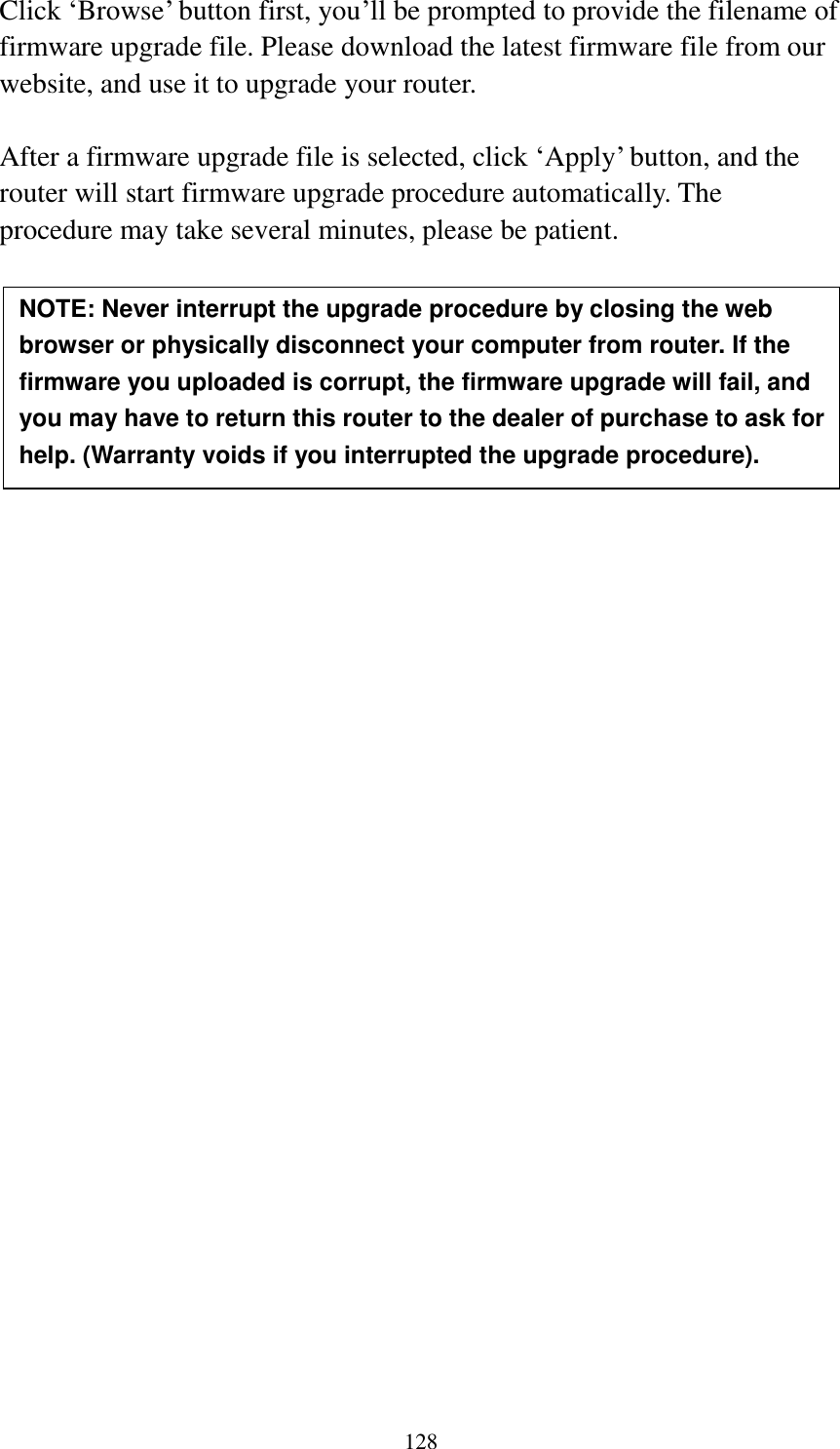  128  Click „Browse‟ button first, you‟ll be prompted to provide the filename of firmware upgrade file. Please download the latest firmware file from our website, and use it to upgrade your router.    After a firmware upgrade file is selected, click „Apply‟ button, and the router will start firmware upgrade procedure automatically. The procedure may take several minutes, please be patient.          NOTE: Never interrupt the upgrade procedure by closing the web browser or physically disconnect your computer from router. If the firmware you uploaded is corrupt, the firmware upgrade will fail, and you may have to return this router to the dealer of purchase to ask for help. (Warranty voids if you interrupted the upgrade procedure).   