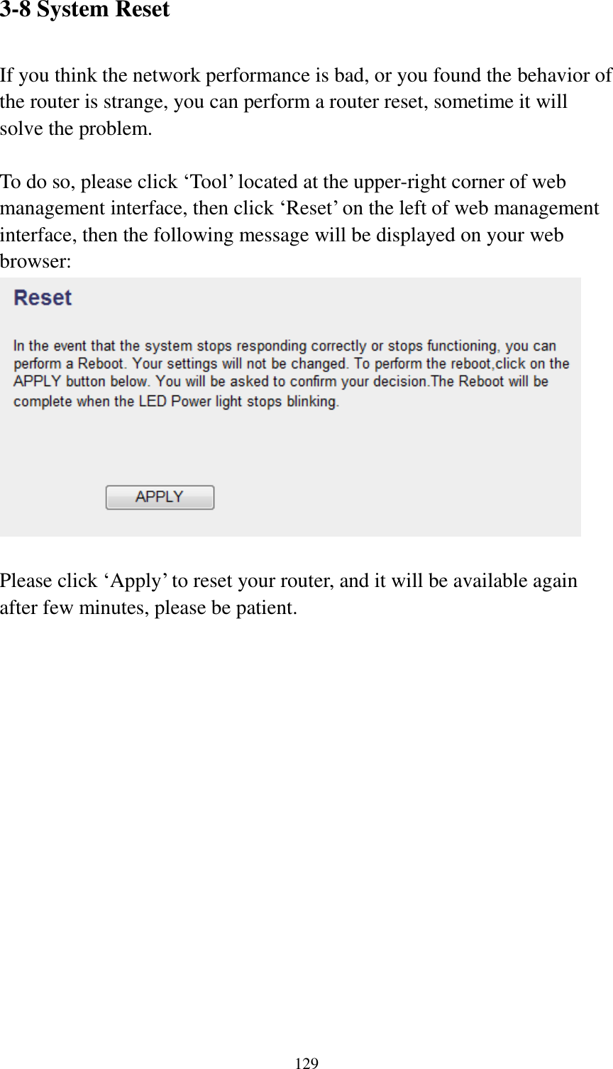  129 3-8 System Reset  If you think the network performance is bad, or you found the behavior of the router is strange, you can perform a router reset, sometime it will solve the problem.  To do so, please click „Tool‟ located at the upper-right corner of web management interface, then click „Reset‟ on the left of web management interface, then the following message will be displayed on your web browser:   Please click „Apply‟ to reset your router, and it will be available again after few minutes, please be patient. 
