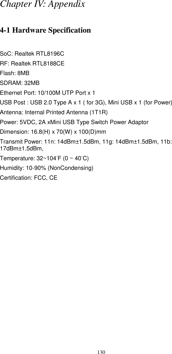  130 Chapter IV: Appendix  4-1 Hardware Specification  SoC: Realtek RTL8196C RF: Realtek RTL8188CE Flash: 8MB SDRAM: 32MB   Ethernet Port: 10/100M UTP Port x 1 USB Post : USB 2.0 Type A x 1 ( for 3G), Mini USB x 1 (for Power) Antenna: Internal Printed Antenna (1T1R) Power: 5VDC, 2A xMini USB Type Switch Power Adaptor Dimension: 16.8(H) x 70(W) x 100(D)mm Transmit Power: 11n: 14dBm±1.5dBm, 11g: 14dBm±1.5dBm, 11b: 17dBm±1.5dBm,   Temperature: 32~104˚F (0 ~ 40˚C) Humidity: 10-90% (NonCondensing) Certification: FCC, CE 