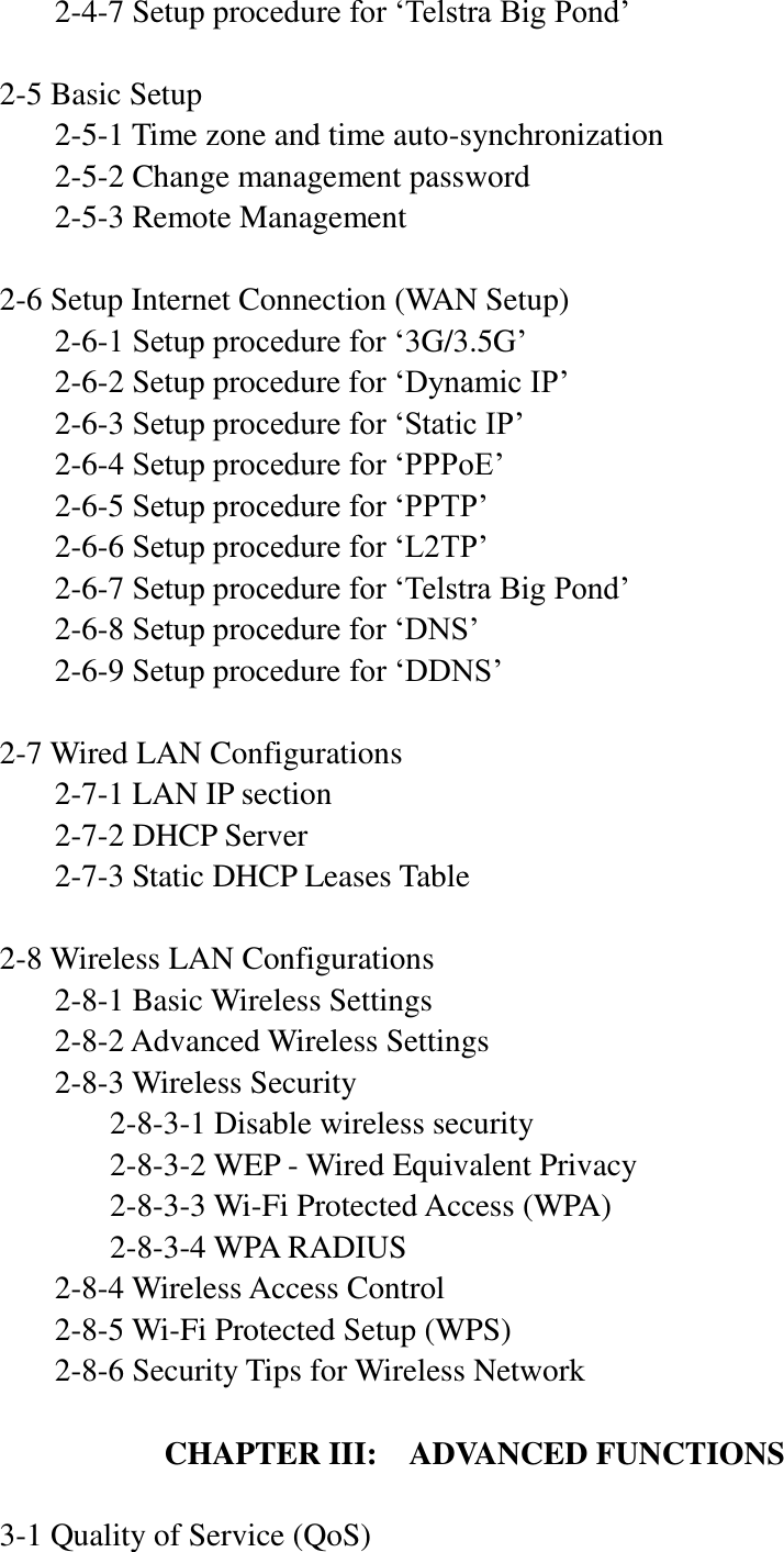     2-4-7 Setup procedure for „Telstra Big Pond‟  2-5 Basic Setup   2-5-1 Time zone and time auto-synchronization   2-5-2 Change management password   2-5-3 Remote Management  2-6 Setup Internet Connection (WAN Setup)   2-6-1 Setup procedure for „3G/3.5G‟   2-6-2 Setup procedure for „Dynamic IP‟   2-6-3 Setup procedure for „Static IP‟   2-6-4 Setup procedure for „PPPoE‟   2-6-5 Setup procedure for „PPTP‟   2-6-6 Setup procedure for „L2TP‟   2-6-7 Setup procedure for „Telstra Big Pond‟   2-6-8 Setup procedure for „DNS‟   2-6-9 Setup procedure for „DDNS‟  2-7 Wired LAN Configurations   2-7-1 LAN IP section   2-7-2 DHCP Server   2-7-3 Static DHCP Leases Table  2-8 Wireless LAN Configurations   2-8-1 Basic Wireless Settings      2-8-2 Advanced Wireless Settings   2-8-3 Wireless Security     2-8-3-1 Disable wireless security     2-8-3-2 WEP - Wired Equivalent Privacy     2-8-3-3 Wi-Fi Protected Access (WPA)     2-8-3-4 WPA RADIUS   2-8-4 Wireless Access Control   2-8-5 Wi-Fi Protected Setup (WPS)   2-8-6 Security Tips for Wireless Network  CHAPTER III:  ADVANCED FUNCTIONS  3-1 Quality of Service (QoS) 