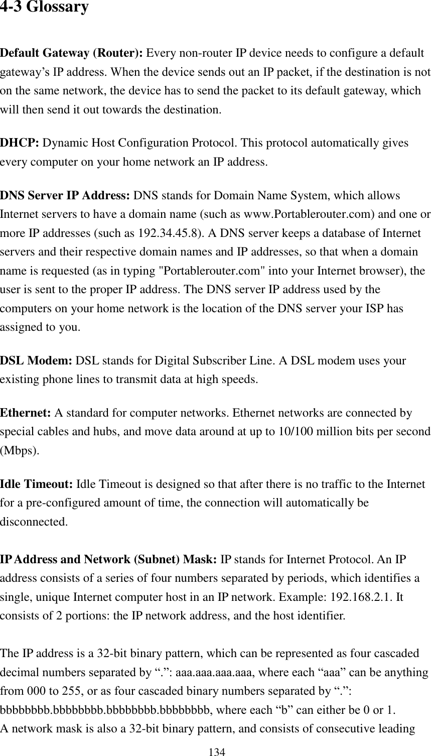  134 4-3 Glossary  Default Gateway (Router): Every non-router IP device needs to configure a default gateway‟s IP address. When the device sends out an IP packet, if the destination is not on the same network, the device has to send the packet to its default gateway, which will then send it out towards the destination. DHCP: Dynamic Host Configuration Protocol. This protocol automatically gives every computer on your home network an IP address. DNS Server IP Address: DNS stands for Domain Name System, which allows Internet servers to have a domain name (such as www.Portablerouter.com) and one or more IP addresses (such as 192.34.45.8). A DNS server keeps a database of Internet servers and their respective domain names and IP addresses, so that when a domain name is requested (as in typing &quot;Portablerouter.com&quot; into your Internet browser), the user is sent to the proper IP address. The DNS server IP address used by the computers on your home network is the location of the DNS server your ISP has assigned to you.   DSL Modem: DSL stands for Digital Subscriber Line. A DSL modem uses your existing phone lines to transmit data at high speeds.   Ethernet: A standard for computer networks. Ethernet networks are connected by special cables and hubs, and move data around at up to 10/100 million bits per second (Mbps).   Idle Timeout: Idle Timeout is designed so that after there is no traffic to the Internet for a pre-configured amount of time, the connection will automatically be disconnected.  IP Address and Network (Subnet) Mask: IP stands for Internet Protocol. An IP address consists of a series of four numbers separated by periods, which identifies a single, unique Internet computer host in an IP network. Example: 192.168.2.1. It consists of 2 portions: the IP network address, and the host identifier.  The IP address is a 32-bit binary pattern, which can be represented as four cascaded decimal numbers separated by “.”: aaa.aaa.aaa.aaa, where each “aaa” can be anything from 000 to 255, or as four cascaded binary numbers separated by “.”: bbbbbbbb.bbbbbbbb.bbbbbbbb.bbbbbbbb, where each “b” can either be 0 or 1. A network mask is also a 32-bit binary pattern, and consists of consecutive leading 