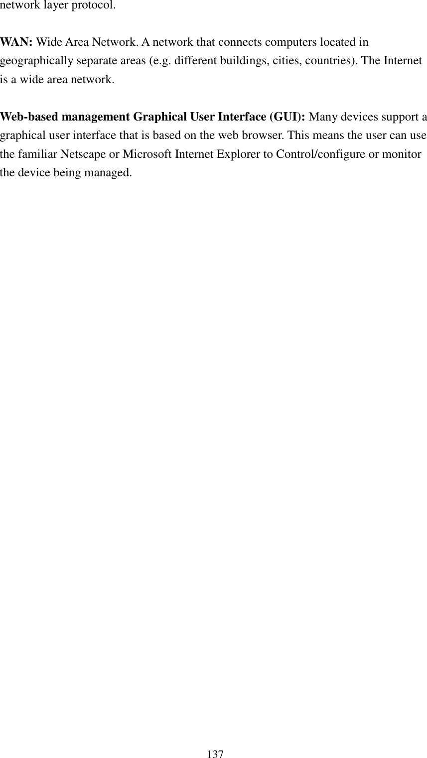  137 network layer protocol.  WAN: Wide Area Network. A network that connects computers located in geographically separate areas (e.g. different buildings, cities, countries). The Internet is a wide area network.  Web-based management Graphical User Interface (GUI): Many devices support a graphical user interface that is based on the web browser. This means the user can use the familiar Netscape or Microsoft Internet Explorer to Control/configure or monitor the device being managed. 