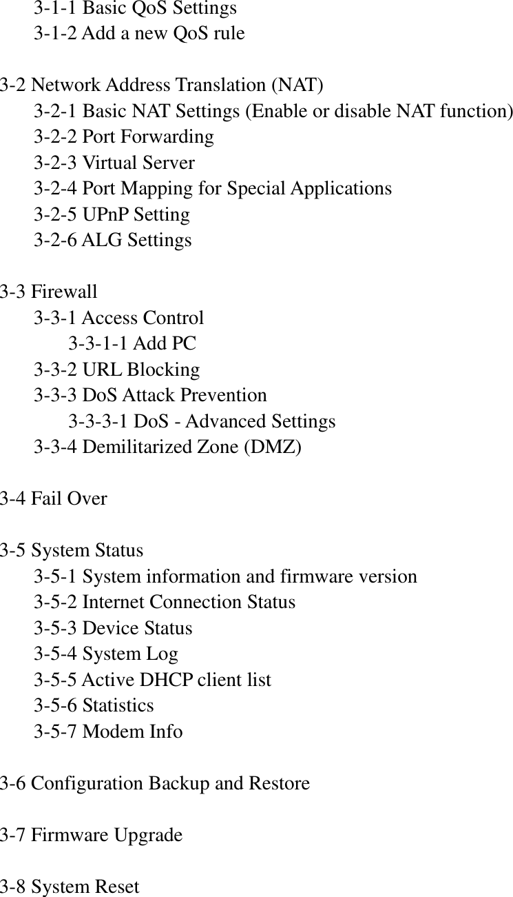     3-1-1 Basic QoS Settings   3-1-2 Add a new QoS rule  3-2 Network Address Translation (NAT)   3-2-1 Basic NAT Settings (Enable or disable NAT function)   3-2-2 Port Forwarding   3-2-3 Virtual Server   3-2-4 Port Mapping for Special Applications   3-2-5 UPnP Setting   3-2-6 ALG Settings  3-3 Firewall   3-3-1 Access Control     3-3-1-1 Add PC   3-3-2 URL Blocking   3-3-3 DoS Attack Prevention     3-3-3-1 DoS - Advanced Settings   3-3-4 Demilitarized Zone (DMZ)  3-4 Fail Over  3-5 System Status   3-5-1 System information and firmware version   3-5-2 Internet Connection Status   3-5-3 Device Status   3-5-4 System Log   3-5-5 Active DHCP client list   3-5-6 Statistics 3-5-7 Modem Info  3-6 Configuration Backup and Restore  3-7 Firmware Upgrade  3-8 System Reset    