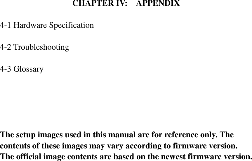   CHAPTER IV:    APPENDIX  4-1 Hardware Specification  4-2 Troubleshooting  4-3 Glossary      The setup images used in this manual are for reference only. The contents of these images may vary according to firmware version. The official image contents are based on the newest firmware version. 