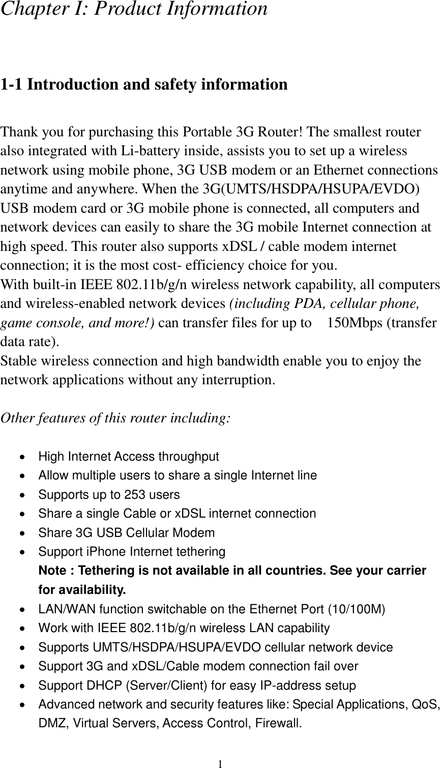  1 Chapter I: Product Information  1-1 Introduction and safety information  Thank you for purchasing this Portable 3G Router! The smallest router also integrated with Li-battery inside, assists you to set up a wireless network using mobile phone, 3G USB modem or an Ethernet connections anytime and anywhere. When the 3G(UMTS/HSDPA/HSUPA/EVDO) USB modem card or 3G mobile phone is connected, all computers and network devices can easily to share the 3G mobile Internet connection at high speed. This router also supports xDSL / cable modem internet connection; it is the most cost- efficiency choice for you. With built-in IEEE 802.11b/g/n wireless network capability, all computers and wireless-enabled network devices (including PDA, cellular phone, game console, and more!) can transfer files for up to    150Mbps (transfer data rate). Stable wireless connection and high bandwidth enable you to enjoy the network applications without any interruption.  Other features of this router including:    High Internet Access throughput     Allow multiple users to share a single Internet line     Supports up to 253 users   Share a single Cable or xDSL internet connection   Share 3G USB Cellular Modem   Support iPhone Internet tethering Note : Tethering is not available in all countries. See your carrier for availability.   LAN/WAN function switchable on the Ethernet Port (10/100M)   Work with IEEE 802.11b/g/n wireless LAN capability   Supports UMTS/HSDPA/HSUPA/EVDO cellular network device   Support 3G and xDSL/Cable modem connection fail over   Support DHCP (Server/Client) for easy IP-address setup     Advanced network and security features like: Special Applications, QoS, DMZ, Virtual Servers, Access Control, Firewall. 