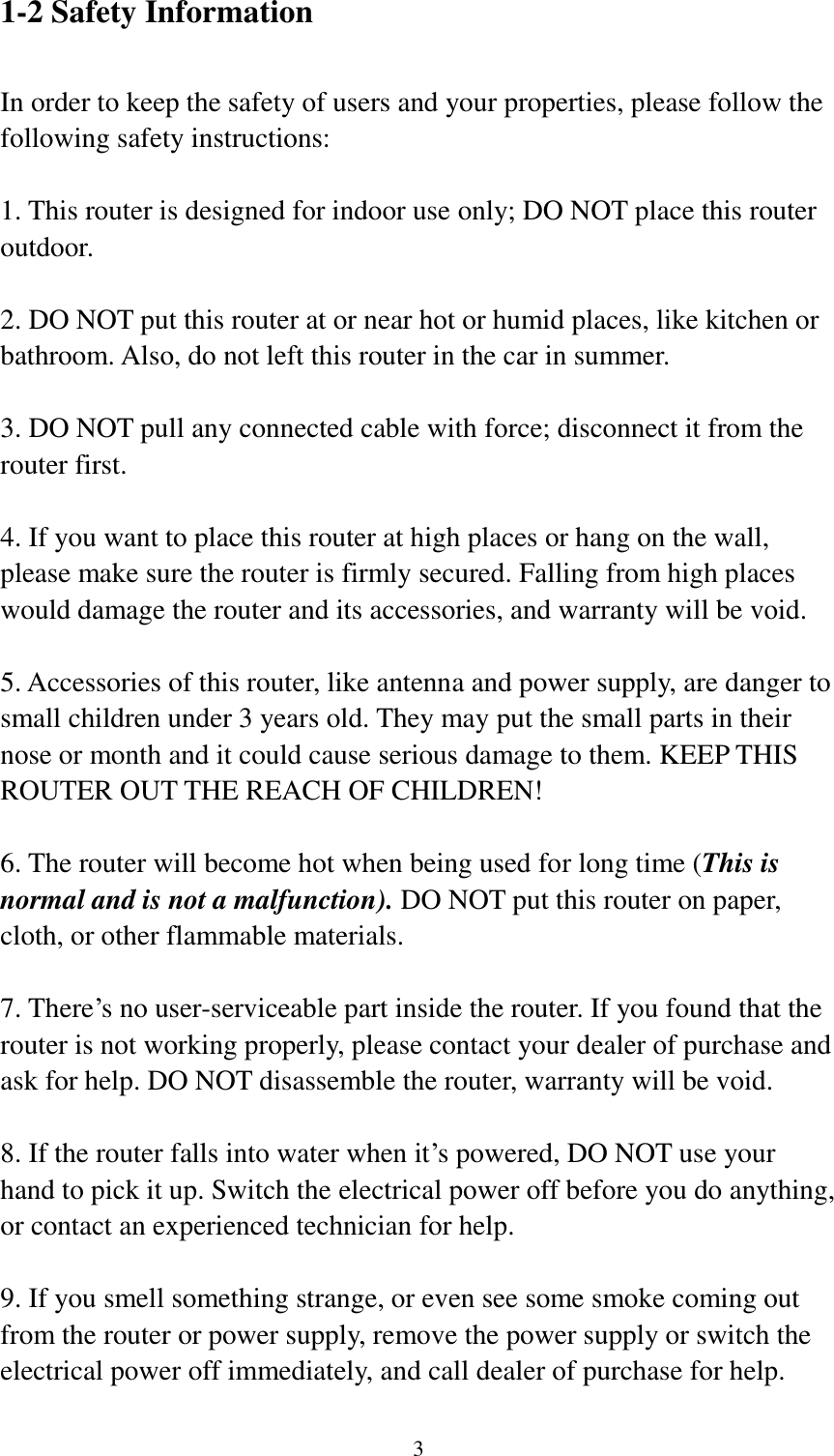  3 1-2 Safety Information  In order to keep the safety of users and your properties, please follow the following safety instructions:  1. This router is designed for indoor use only; DO NOT place this router outdoor.  2. DO NOT put this router at or near hot or humid places, like kitchen or bathroom. Also, do not left this router in the car in summer.  3. DO NOT pull any connected cable with force; disconnect it from the router first.  4. If you want to place this router at high places or hang on the wall, please make sure the router is firmly secured. Falling from high places would damage the router and its accessories, and warranty will be void.  5. Accessories of this router, like antenna and power supply, are danger to small children under 3 years old. They may put the small parts in their nose or month and it could cause serious damage to them. KEEP THIS ROUTER OUT THE REACH OF CHILDREN!  6. The router will become hot when being used for long time (This is normal and is not a malfunction). DO NOT put this router on paper, cloth, or other flammable materials.  7. There‟s no user-serviceable part inside the router. If you found that the router is not working properly, please contact your dealer of purchase and ask for help. DO NOT disassemble the router, warranty will be void.  8. If the router falls into water when it‟s powered, DO NOT use your hand to pick it up. Switch the electrical power off before you do anything, or contact an experienced technician for help.  9. If you smell something strange, or even see some smoke coming out from the router or power supply, remove the power supply or switch the electrical power off immediately, and call dealer of purchase for help.  