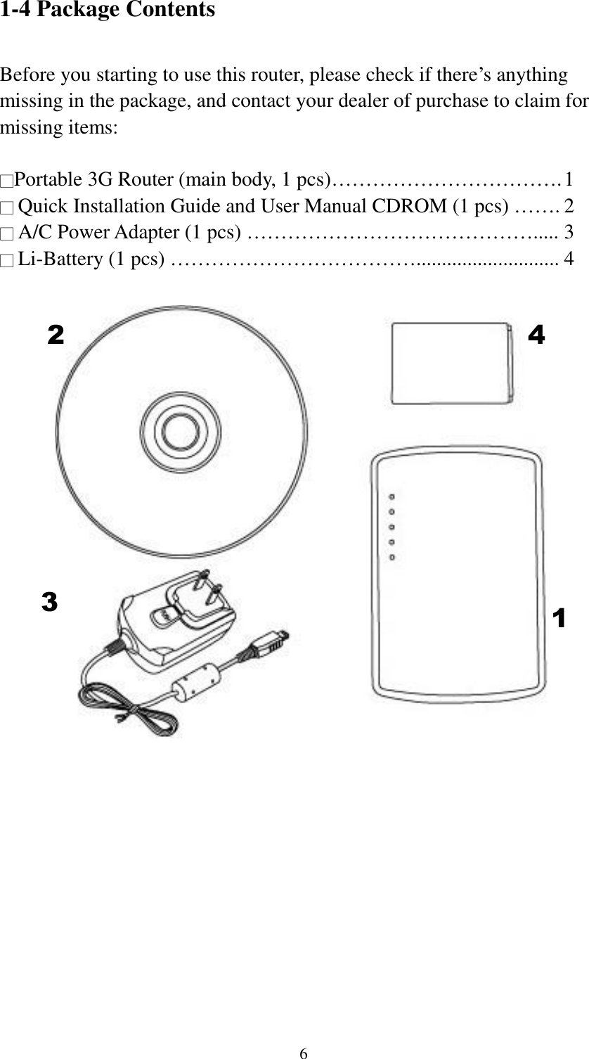  6 1-4 Package Contents  Before you starting to use this router, please check if there‟s anything missing in the package, and contact your dealer of purchase to claim for missing items:  □Portable 3G Router (main body, 1 pcs)……………………………. 1 □ Quick Installation Guide and User Manual CDROM (1 pcs) ……. 2 □ A/C Power Adapter (1 pcs) ……………………………………..... 3 □ Li-Battery (1 pcs) ………………………………............................ 4   2 1 3 4 