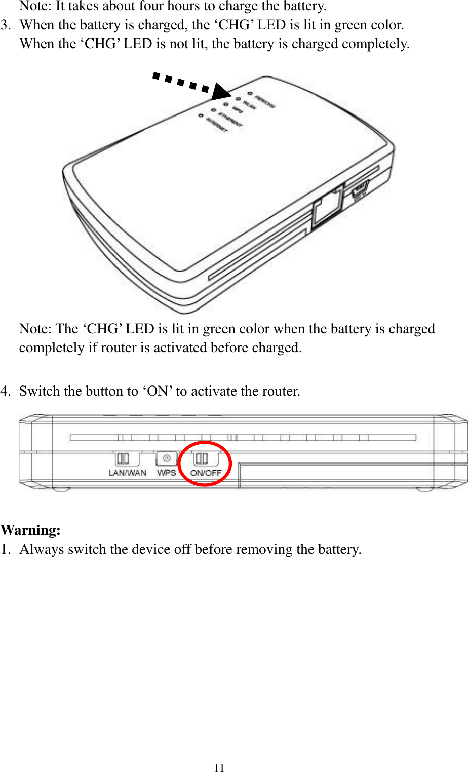  11 Note: It takes about four hours to charge the battery. 3. When the battery is charged, the „CHG‟ LED is lit in green color. When the „CHG‟ LED is not lit, the battery is charged completely.   Note: The „CHG‟ LED is lit in green color when the battery is charged completely if router is activated before charged.  4. Switch the button to „ON‟ to activate the router.   Warning: 1. Always switch the device off before removing the battery.  