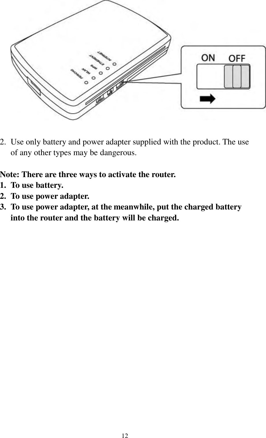  12   2. Use only battery and power adapter supplied with the product. The use of any other types may be dangerous.  Note: There are three ways to activate the router. 1. To use battery. 2. To use power adapter. 3. To use power adapter, at the meanwhile, put the charged battery into the router and the battery will be charged.   