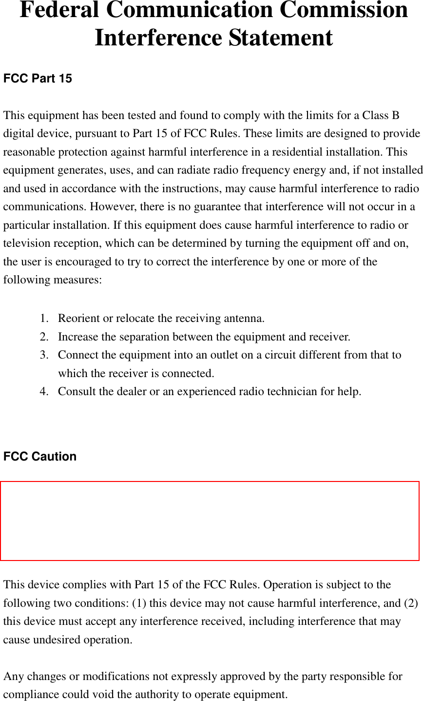   Federal Communication Commission Interference Statement  FCC Part 15  This equipment has been tested and found to comply with the limits for a Class B digital device, pursuant to Part 15 of FCC Rules. These limits are designed to provide reasonable protection against harmful interference in a residential installation. This equipment generates, uses, and can radiate radio frequency energy and, if not installed and used in accordance with the instructions, may cause harmful interference to radio communications. However, there is no guarantee that interference will not occur in a particular installation. If this equipment does cause harmful interference to radio or television reception, which can be determined by turning the equipment off and on, the user is encouraged to try to correct the interference by one or more of the following measures:      1. Reorient or relocate the receiving antenna. 2. Increase the separation between the equipment and receiver. 3. Connect the equipment into an outlet on a circuit different from that to which the receiver is connected. 4. Consult the dealer or an experienced radio technician for help.   FCC Caution  This equipment must be installed and operated in accordance with provided instructions and a minimum 20 cm spacing must be provided between computer mounted antenna and person‟s body (excluding extremities of hands, wrist and feet) during wireless modes of operation.  This device complies with Part 15 of the FCC Rules. Operation is subject to the following two conditions: (1) this device may not cause harmful interference, and (2) this device must accept any interference received, including interference that may cause undesired operation.   Any changes or modifications not expressly approved by the party responsible for compliance could void the authority to operate equipment. 