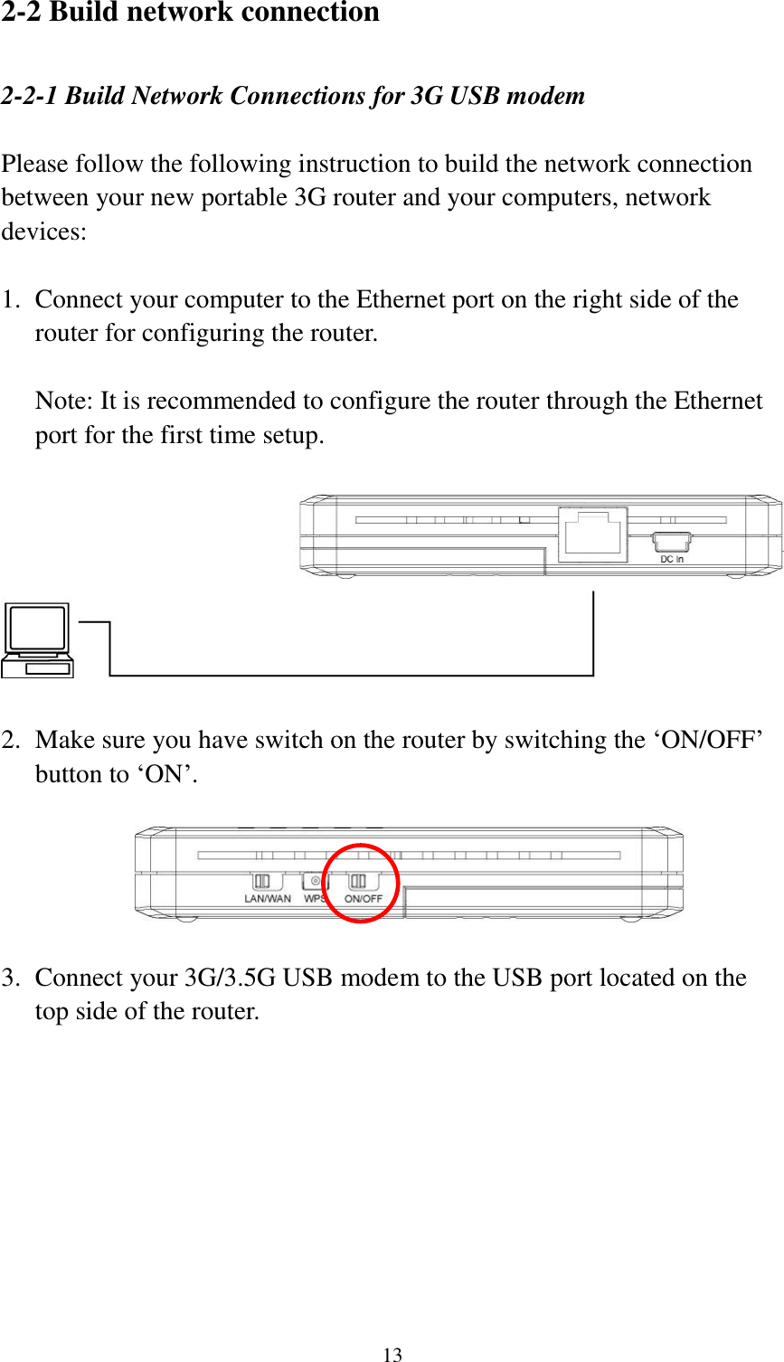  13 2-2 Build network connection  2-2-1 Build Network Connections for 3G USB modem  Please follow the following instruction to build the network connection between your new portable 3G router and your computers, network devices:  1. Connect your computer to the Ethernet port on the right side of the router for configuring the router.  Note: It is recommended to configure the router through the Ethernet port for the first time setup.      2. Make sure you have switch on the router by switching the „ON/OFF‟ button to „ON‟.    3. Connect your 3G/3.5G USB modem to the USB port located on the top side of the router. 