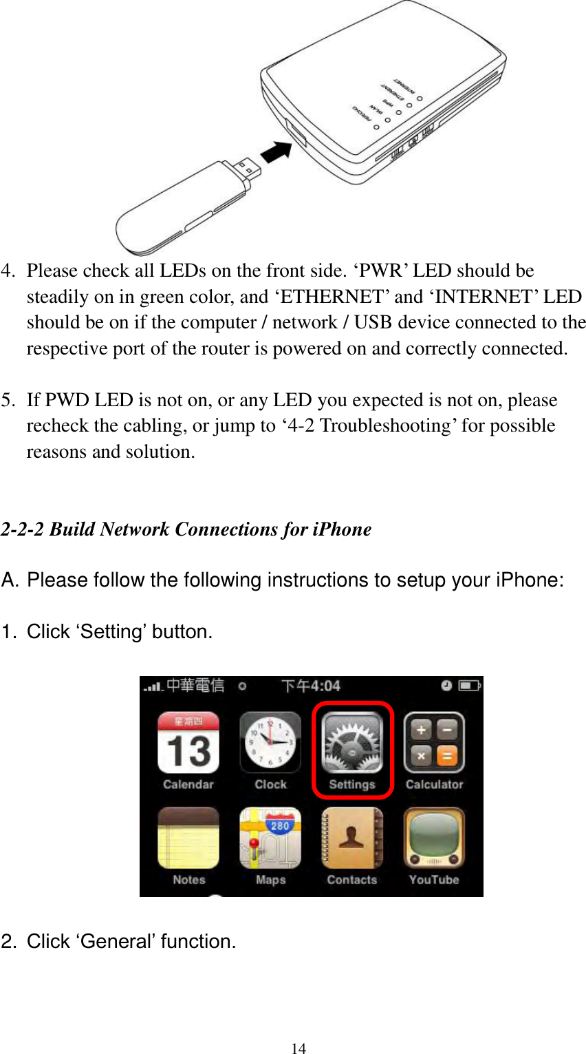  14  4. Please check all LEDs on the front side. „PWR‟ LED should be steadily on in green color, and „ETHERNET‟ and „INTERNET‟ LED should be on if the computer / network / USB device connected to the respective port of the router is powered on and correctly connected.    5. If PWD LED is not on, or any LED you expected is not on, please recheck the cabling, or jump to „4-2 Troubleshooting‟ for possible reasons and solution.   2-2-2 Build Network Connections for iPhone  A. Please follow the following instructions to setup your iPhone:  1. Click ‘Setting’ button.    2. Click ‘General’ function.  