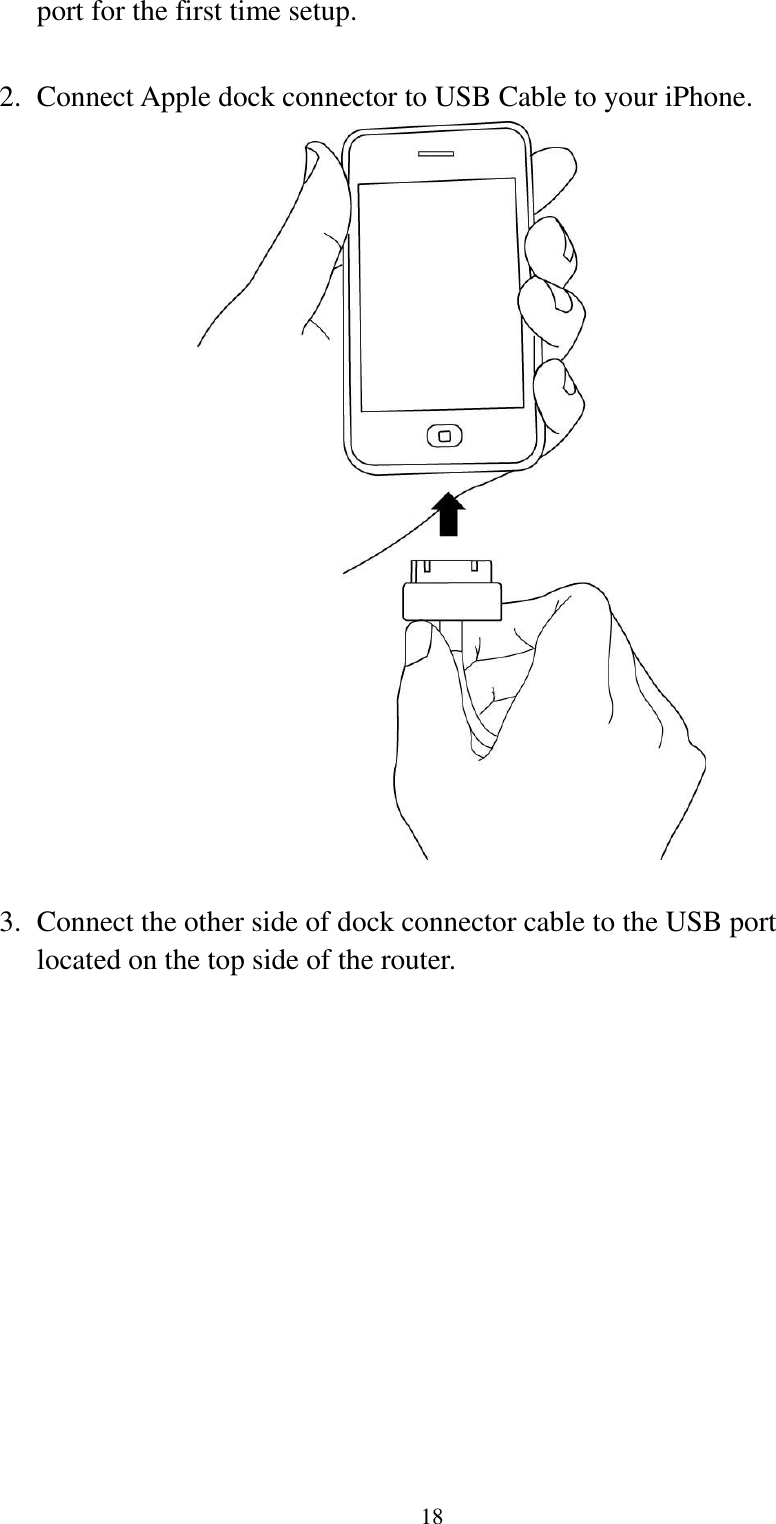  18 port for the first time setup.  2. Connect Apple dock connector to USB Cable to your iPhone.   3. Connect the other side of dock connector cable to the USB port located on the top side of the router.  