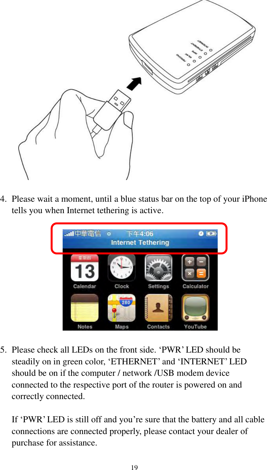  19   4. Please wait a moment, until a blue status bar on the top of your iPhone tells you when Internet tethering is active.    5. Please check all LEDs on the front side. „PWR‟ LED should be steadily on in green color, „ETHERNET‟ and „INTERNET‟ LED should be on if the computer / network /USB modem device connected to the respective port of the router is powered on and correctly connected.  If „PWR‟ LED is still off and you‟re sure that the battery and all cable connections are connected properly, please contact your dealer of purchase for assistance. 