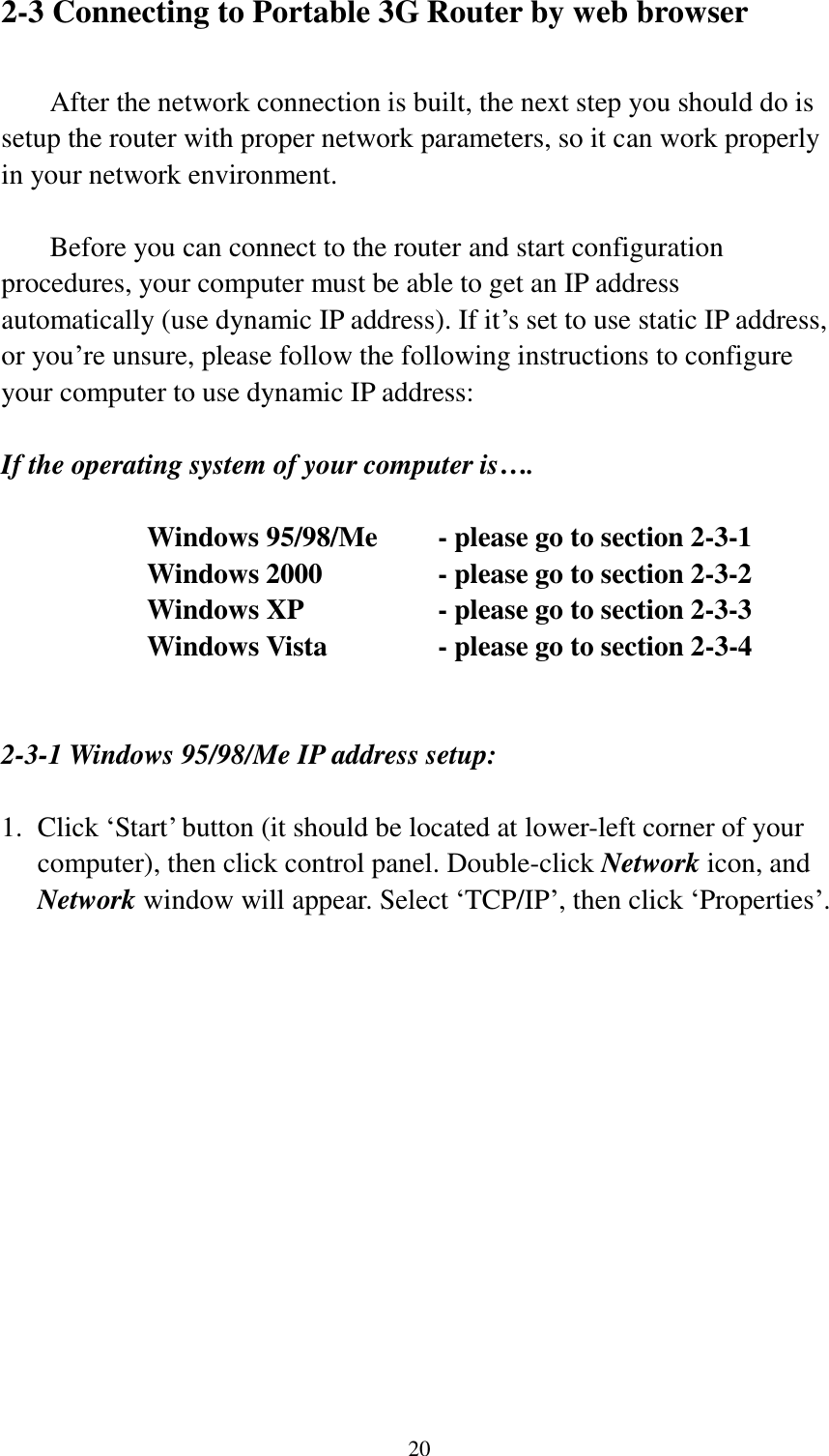  20 2-3 Connecting to Portable 3G Router by web browser    After the network connection is built, the next step you should do is setup the router with proper network parameters, so it can work properly in your network environment.    Before you can connect to the router and start configuration procedures, your computer must be able to get an IP address automatically (use dynamic IP address). If it‟s set to use static IP address, or you‟re unsure, please follow the following instructions to configure your computer to use dynamic IP address:  If the operating system of your computer is….     Windows 95/98/Me    - please go to section 2-3-1       Windows 2000           - please go to section 2-3-2         Windows XP      - please go to section 2-3-3       Windows Vista      - please go to section 2-3-4   2-3-1 Windows 95/98/Me IP address setup:  1. Click „Start‟ button (it should be located at lower-left corner of your computer), then click control panel. Double-click Network icon, and Network window will appear. Select „TCP/IP‟, then click „Properties‟.  