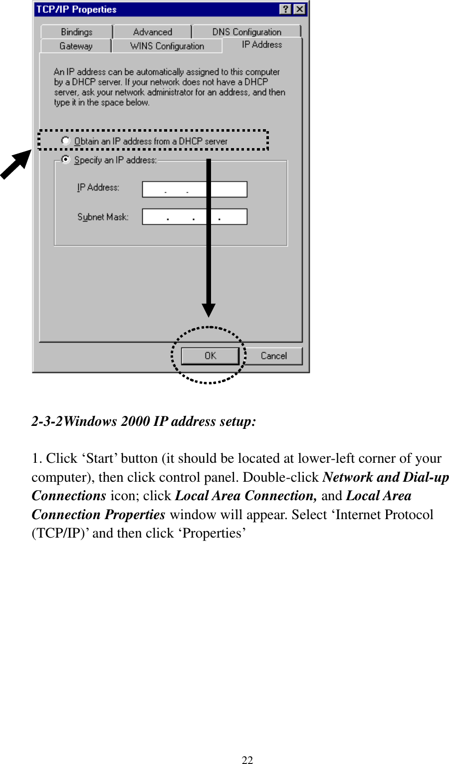  22    2-3-2Windows 2000 IP address setup:  1. Click „Start‟ button (it should be located at lower-left corner of your computer), then click control panel. Double-click Network and Dial-up Connections icon; click Local Area Connection, and Local Area Connection Properties window will appear. Select „Internet Protocol (TCP/IP)‟ and then click „Properties‟    