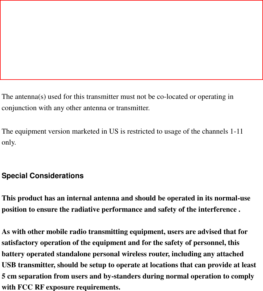   Federal Communication Commission (FCC) Radiation Exposure Statement  This equipment complies with FCC radiation exposure set forth for an uncontrolled environment. In order to avoid the possibility of exceeding the FCC radio frequency exposure limits, human proximity to the antenna shall not be less than 20cm (8 inches) during normal operation.  The antenna(s) used for this transmitter must not be co-located or operating in conjunction with any other antenna or transmitter.  The equipment version marketed in US is restricted to usage of the channels 1-11 only.   Special Considerations  This product has an internal antenna and should be operated in its normal-use position to ensure the radiative performance and safety of the interference .    As with other mobile radio transmitting equipment, users are advised that for satisfactory operation of the equipment and for the safety of personnel, this battery operated standalone personal wireless router, including any attached USB transmitter, should be setup to operate at locations that can provide at least 5 cm separation from users and by-standers during normal operation to comply with FCC RF exposure requirements.             