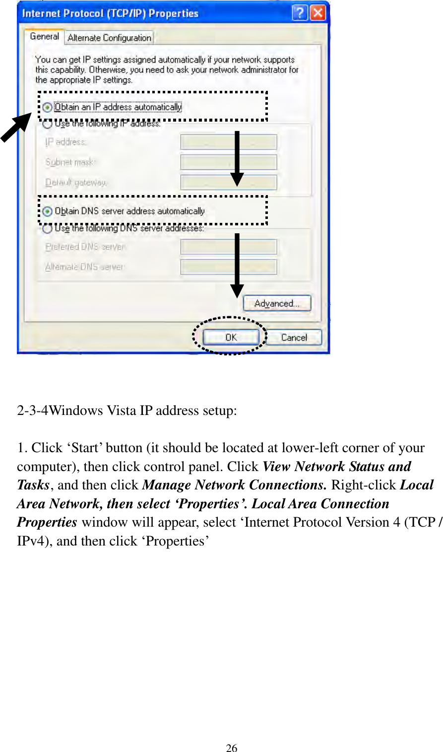  26    2-3-4Windows Vista IP address setup:  1. Click „Start‟ button (it should be located at lower-left corner of your computer), then click control panel. Click View Network Status and Tasks, and then click Manage Network Connections. Right-click Local Area Network, then select ‘Properties’. Local Area Connection Properties window will appear, select „Internet Protocol Version 4 (TCP / IPv4), and then click „Properties‟  