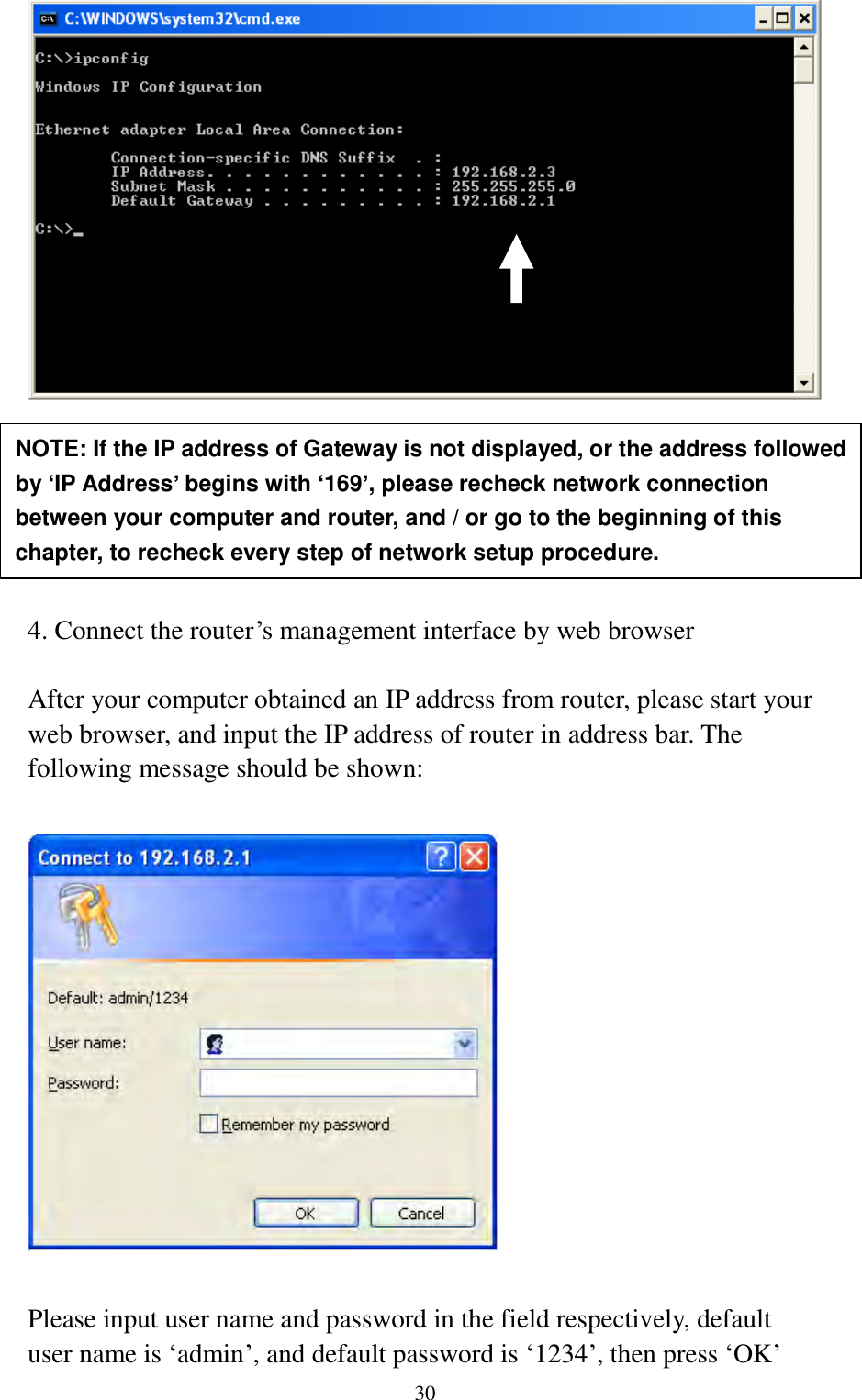  30        4. Connect the router‟s management interface by web browser  After your computer obtained an IP address from router, please start your web browser, and input the IP address of router in address bar. The following message should be shown:    Please input user name and password in the field respectively, default user name is „admin‟, and default password is „1234‟, then press „OK‟ NOTE: If the IP address of Gateway is not displayed, or the address followed by ‘IP Address’ begins with ‘169’, please recheck network connection between your computer and router, and / or go to the beginning of this chapter, to recheck every step of network setup procedure. 