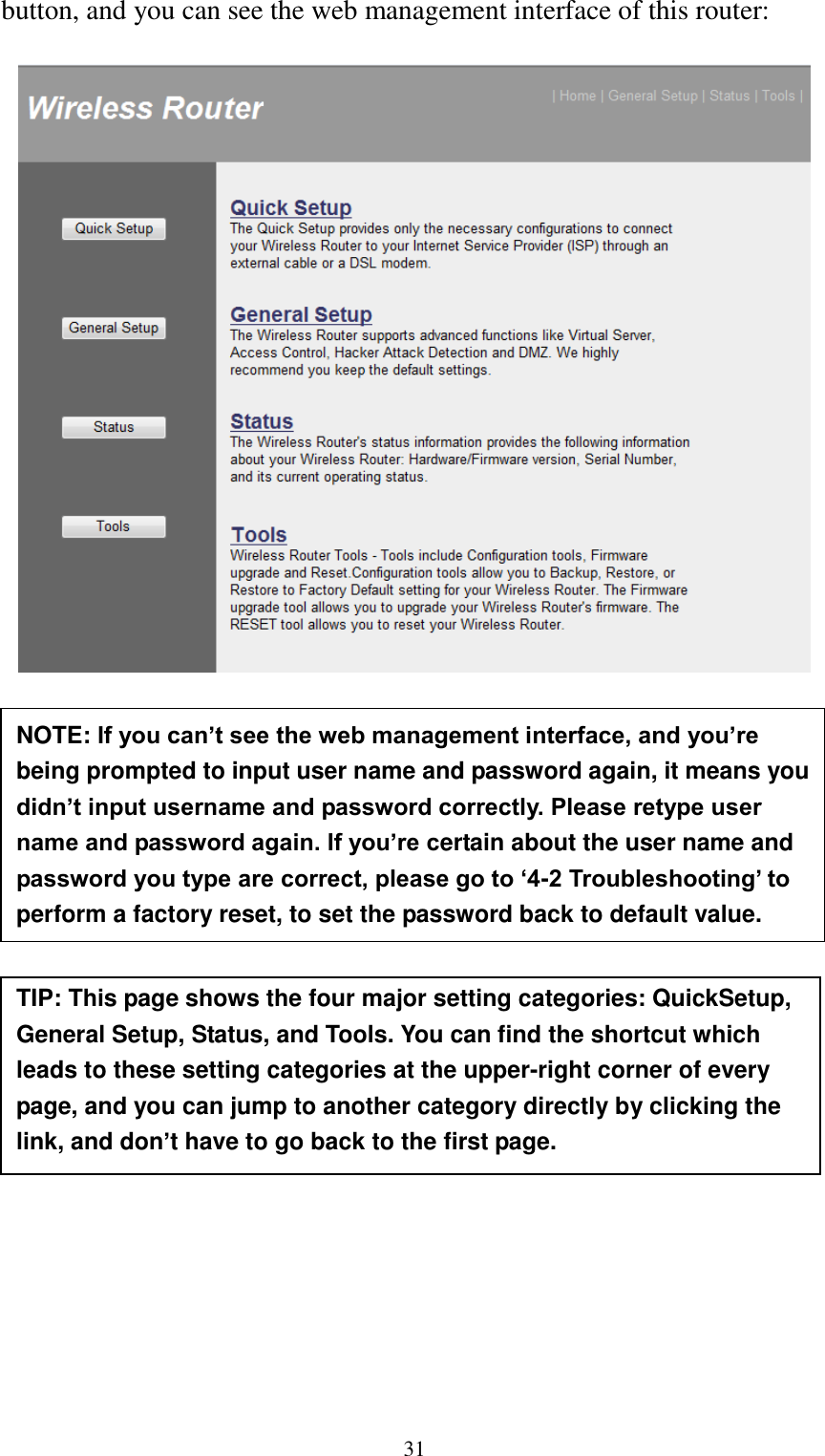  31 button, and you can see the web management interface of this router:             NOTE: If you can’t see the web management interface, and you’re being prompted to input user name and password again, it means you didn’t input username and password correctly. Please retype user name and password again. If you’re certain about the user name and password you type are correct, please go to ‘4-2 Troubleshooting’ to perform a factory reset, to set the password back to default value.  TIP: This page shows the four major setting categories: QuickSetup, General Setup, Status, and Tools. You can find the shortcut which leads to these setting categories at the upper-right corner of every page, and you can jump to another category directly by clicking the link, and don’t have to go back to the first page.  