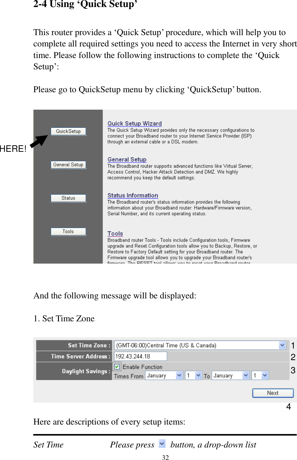  32 2-4 Using ‘Quick Setup’  This router provides a „Quick Setup‟ procedure, which will help you to complete all required settings you need to access the Internet in very short time. Please follow the following instructions to complete the „Quick Setup‟:  Please go to QuickSetup menu by clicking „QuickSetup‟ button.     And the following message will be displayed:  1. Set Time Zone    Here are descriptions of every setup items:  Set Time        Please press    button, a drop-down list 1 2 3 4 HERE! 