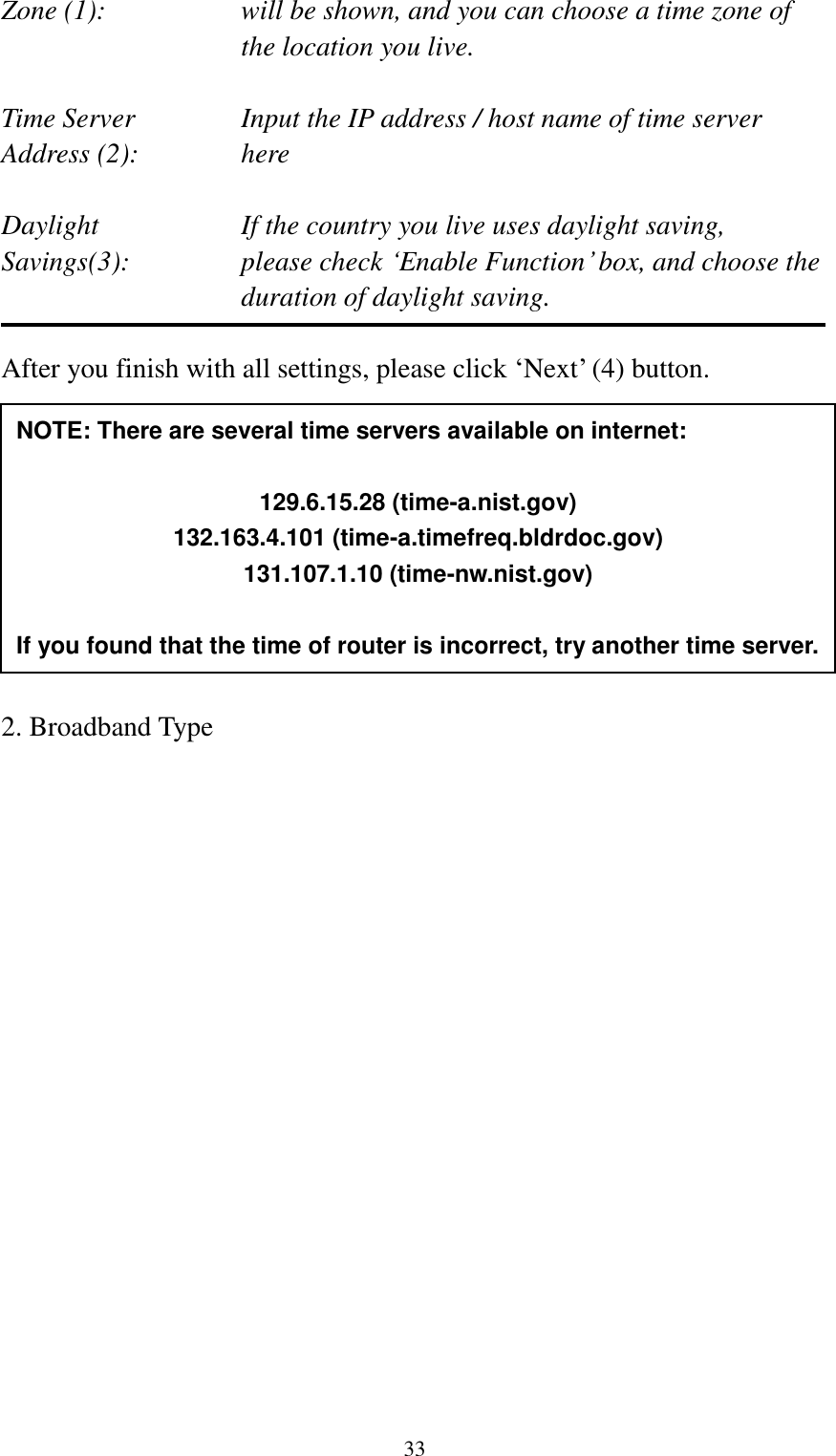  33 Zone (1):    will be shown, and you can choose a time zone of the location you live.  Time Server      Input the IP address / host name of time server Address (2):     here  Daylight        If the country you live uses daylight saving, Savings(3):    please check „Enable Function‟ box, and choose the duration of daylight saving.  After you finish with all settings, please click „Next‟ (4) button.            2. Broadband Type  NOTE: There are several time servers available on internet:  129.6.15.28 (time-a.nist.gov) 132.163.4.101 (time-a.timefreq.bldrdoc.gov) 131.107.1.10 (time-nw.nist.gov)  If you found that the time of router is incorrect, try another time server. 