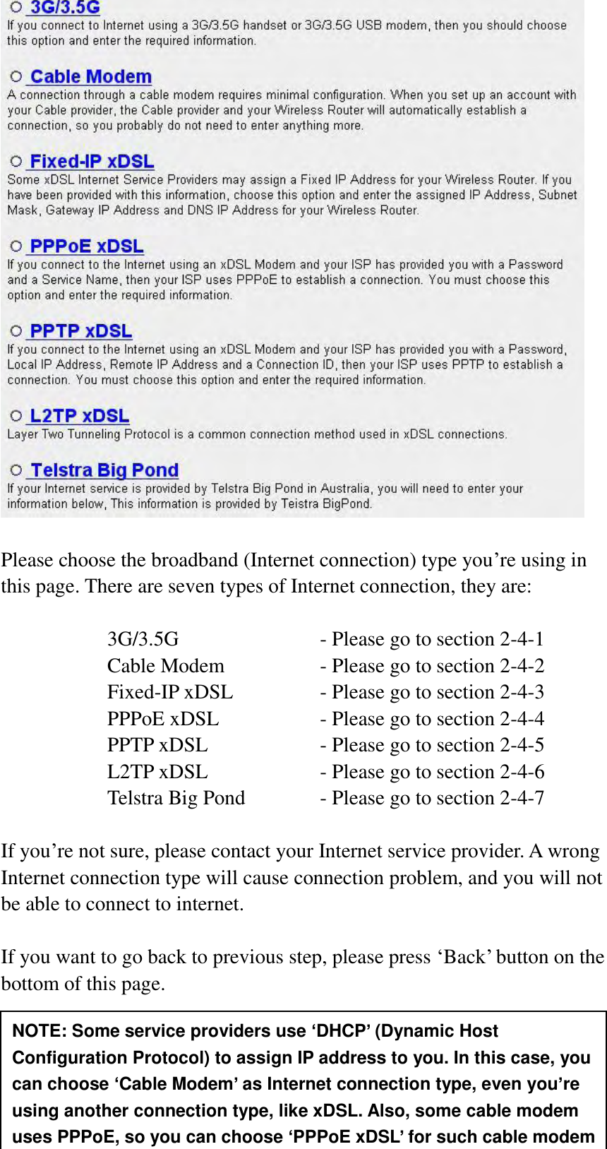  34   Please choose the broadband (Internet connection) type you‟re using in this page. There are seven types of Internet connection, they are:  3G/3.5G              - Please go to section 2-4-1 Cable Modem      - Please go to section 2-4-2 Fixed-IP xDSL      - Please go to section 2-4-3 PPPoE xDSL      - Please go to section 2-4-4 PPTP xDSL       - Please go to section 2-4-5 L2TP xDSL       - Please go to section 2-4-6 Telstra Big Pond     - Please go to section 2-4-7  If you‟re not sure, please contact your Internet service provider. A wrong Internet connection type will cause connection problem, and you will not be able to connect to internet.  If you want to go back to previous step, please press „Back‟ button on the bottom of this page.   NOTE: Some service providers use ‘DHCP’ (Dynamic Host Configuration Protocol) to assign IP address to you. In this case, you can choose ‘Cable Modem’ as Internet connection type, even you’re using another connection type, like xDSL. Also, some cable modem uses PPPoE, so you can choose ‘PPPoE xDSL’ for such cable modem 