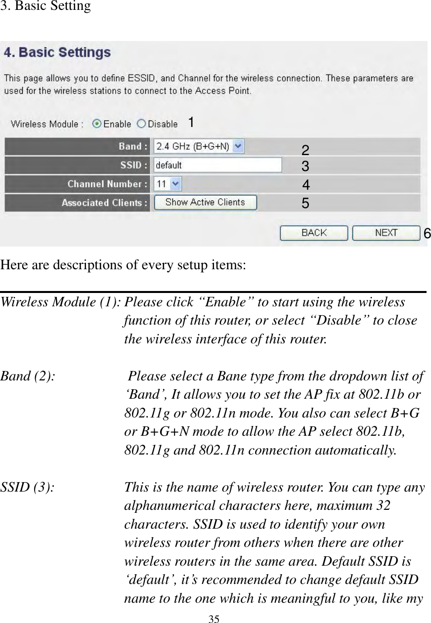  35        3. Basic Setting   Here are descriptions of every setup items:  Wireless Module (1): Please click “Enable” to start using the wireless function of this router, or select “Disable” to close the wireless interface of this router.  Band (2):                    Please select a Bane type from the dropdown list of „Band‟, It allows you to set the AP fix at 802.11b or 802.11g or 802.11n mode. You also can select B+G or B+G+N mode to allow the AP select 802.11b, 802.11g and 802.11n connection automatically.  SSID (3):    This is the name of wireless router. You can type any alphanumerical characters here, maximum 32 characters. SSID is used to identify your own wireless router from others when there are other wireless routers in the same area. Default SSID is „default‟, it‟s recommended to change default SSID name to the one which is meaningful to you, like my 1 2 3 4 5 6 