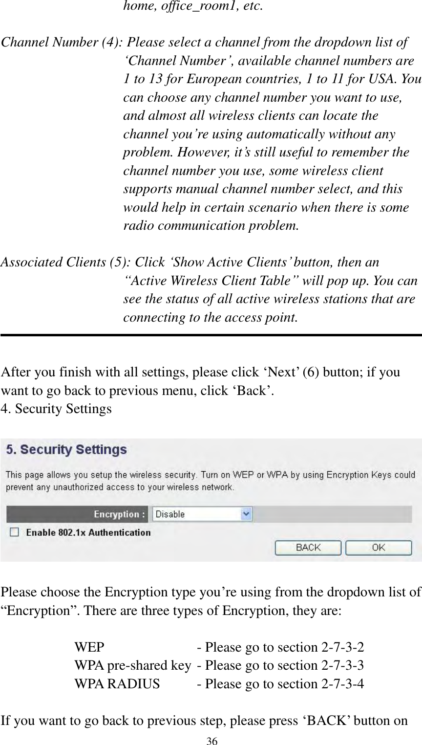  36 home, office_room1, etc.  Channel Number (4): Please select a channel from the dropdown list of „Channel Number‟, available channel numbers are 1 to 13 for European countries, 1 to 11 for USA. You can choose any channel number you want to use, and almost all wireless clients can locate the channel you‟re using automatically without any problem. However, it‟s still useful to remember the channel number you use, some wireless client supports manual channel number select, and this would help in certain scenario when there is some radio communication problem.  Associated Clients (5): Click „Show Active Clients‟ button, then an “Active Wireless Client Table” will pop up. You can see the status of all active wireless stations that are connecting to the access point.   After you finish with all settings, please click „Next‟ (6) button; if you want to go back to previous menu, click „Back‟. 4. Security Settings    Please choose the Encryption type you‟re using from the dropdown list of “Encryption”. There are three types of Encryption, they are:  WEP              - Please go to section 2-7-3-2 WPA pre-shared key - Please go to section 2-7-3-3 WPA RADIUS    - Please go to section 2-7-3-4  If you want to go back to previous step, please press „BACK‟ button on 