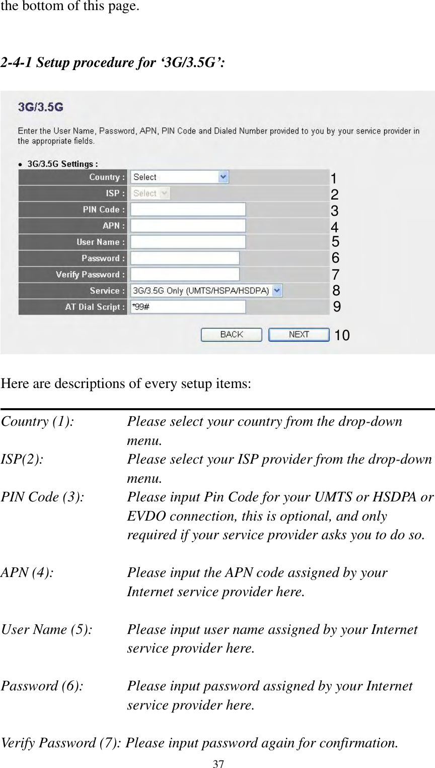  37 the bottom of this page.   2-4-1 Setup procedure for ‘3G/3.5G’:    Here are descriptions of every setup items:  Country (1):  Please select your country from the drop-down menu. ISP(2):  Please select your ISP provider from the drop-down menu. PIN Code (3):    Please input Pin Code for your UMTS or HSDPA or EVDO connection, this is optional, and only required if your service provider asks you to do so.  APN (4):    Please input the APN code assigned by your Internet service provider here.  User Name (5): Please input user name assigned by your Internet service provider here.  Password (6):    Please input password assigned by your Internet service provider here.    Verify Password (7): Please input password again for confirmation. 1 2 3 4 5 6 7 8 9 10 