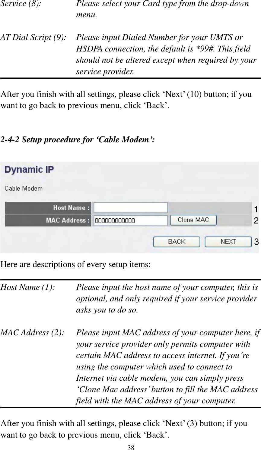  38  Service (8):    Please select your Card type from the drop-down menu.  AT Dial Script (9):    Please input Dialed Number for your UMTS or HSDPA connection, the default is *99#. This field should not be altered except when required by your service provider.  After you finish with all settings, please click „Next‟ (10) button; if you want to go back to previous menu, click „Back‟.   2-4-2 Setup procedure for ‘Cable Modem’:   Here are descriptions of every setup items:  Host Name (1):     Please input the host name of your computer, this is         optional, and only required if your service provider             asks you to do so.    MAC Address (2):    Please input MAC address of your computer here, if your service provider only permits computer with certain MAC address to access internet. If you‟re using the computer which used to connect to Internet via cable modem, you can simply press „Clone Mac address‟ button to fill the MAC address field with the MAC address of your computer.  After you finish with all settings, please click „Next‟ (3) button; if you want to go back to previous menu, click „Back‟.   1 2 3 