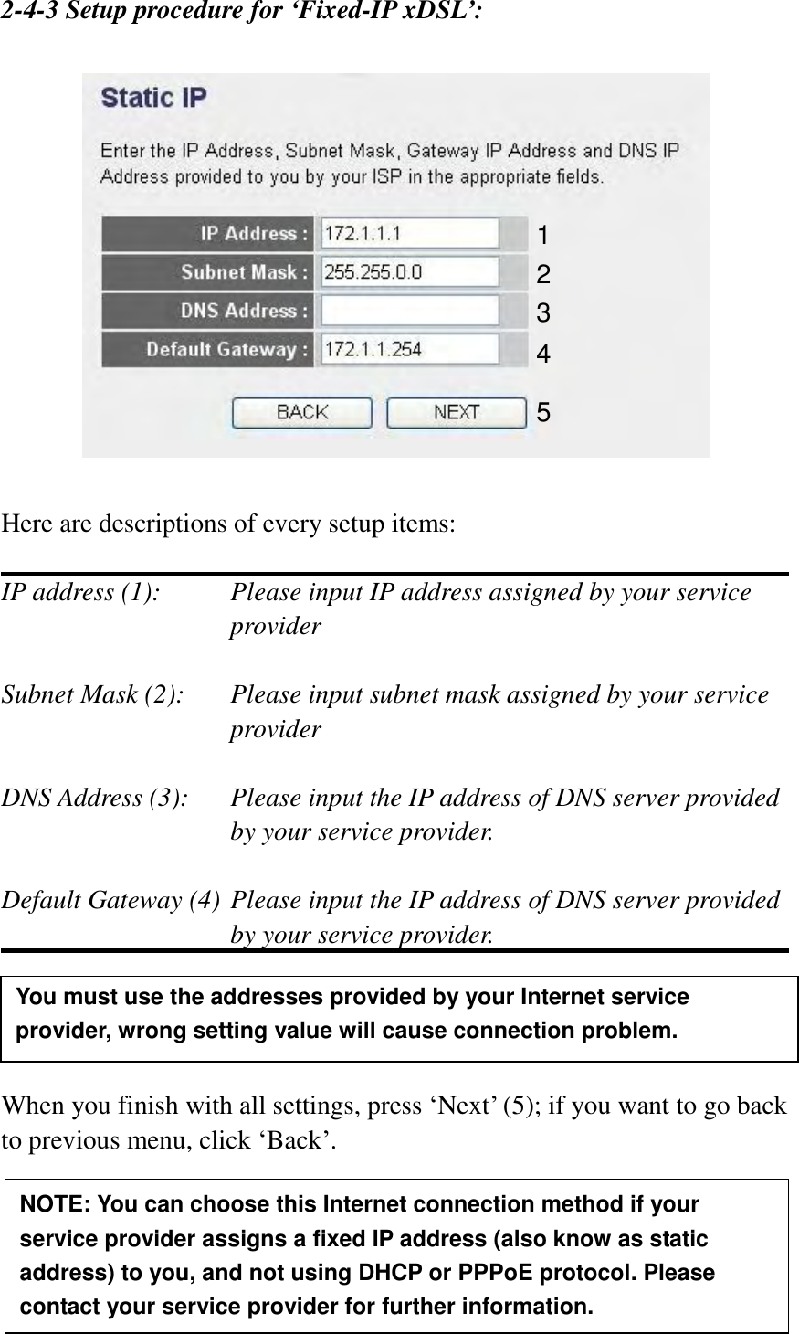  39   2-4-3 Setup procedure for ‘Fixed-IP xDSL’:    Here are descriptions of every setup items:  IP address (1):    Please input IP address assigned by your service provider    Subnet Mask (2):    Please input subnet mask assigned by your service provider    DNS Address (3):    Please input the IP address of DNS server provided by your service provider.  Default Gateway (4) Please input the IP address of DNS server provided   by your service provider.     When you finish with all settings, press „Next‟ (5); if you want to go back to previous menu, click „Back‟.     1 2 3 4 5 NOTE: You can choose this Internet connection method if your service provider assigns a fixed IP address (also know as static address) to you, and not using DHCP or PPPoE protocol. Please contact your service provider for further information. You must use the addresses provided by your Internet service provider, wrong setting value will cause connection problem.    