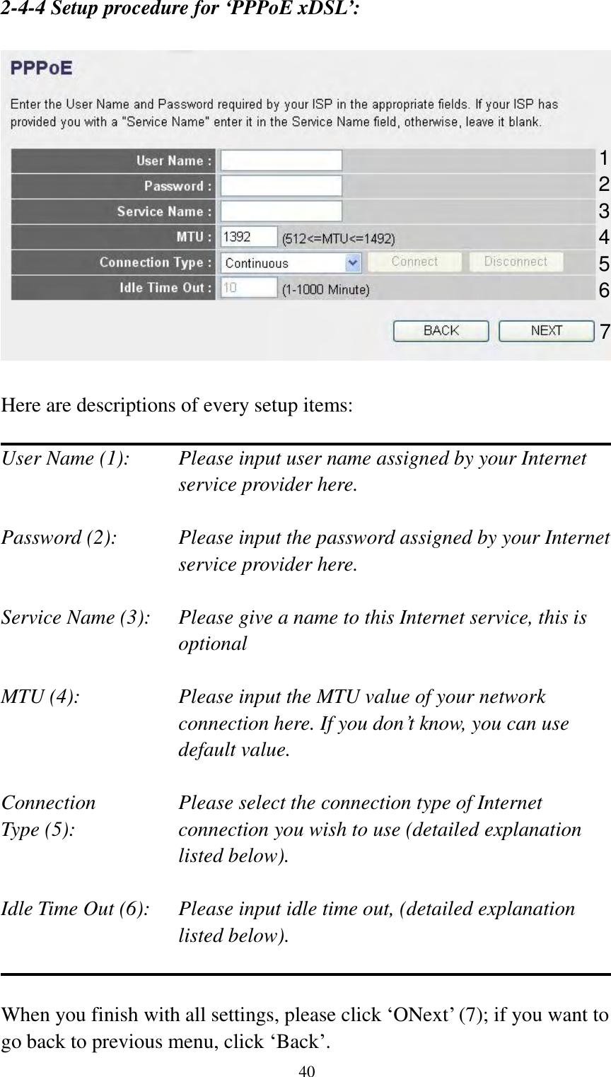  40 2-4-4 Setup procedure for ‘PPPoE xDSL’:    Here are descriptions of every setup items:  User Name (1):    Please input user name assigned by your Internet service provider here.  Password (2):    Please input the password assigned by your Internet service provider here.  Service Name (3):    Please give a name to this Internet service, this is optional  MTU (4):    Please input the MTU value of your network connection here. If you don‟t know, you can use default value.  Connection       Please select the connection type of Internet Type (5):    connection you wish to use (detailed explanation listed below).  Idle Time Out (6):    Please input idle time out, (detailed explanation listed below).   When you finish with all settings, please click „ONext‟ (7); if you want to go back to previous menu, click „Back‟. 1 2 4 3 5 6 7 