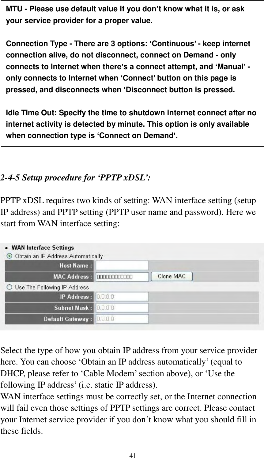  41                   2-4-5 Setup procedure for ‘PPTP xDSL’:  PPTP xDSL requires two kinds of setting: WAN interface setting (setup IP address) and PPTP setting (PPTP user name and password). Here we start from WAN interface setting:    Select the type of how you obtain IP address from your service provider here. You can choose „Obtain an IP address automatically‟ (equal to DHCP, please refer to „Cable Modem‟ section above), or „Use the following IP address‟ (i.e. static IP address).   WAN interface settings must be correctly set, or the Internet connection will fail even those settings of PPTP settings are correct. Please contact your Internet service provider if you don‟t know what you should fill in these fields.  MTU - Please use default value if you don’t know what it is, or ask your service provider for a proper value.  Connection Type - There are 3 options: ‘Continuous’ - keep internet connection alive, do not disconnect, connect on Demand - only connects to Internet when there’s a connect attempt, and ‘Manual’ - only connects to Internet when ‘Connect’ button on this page is pressed, and disconnects when ‘Disconnect button is pressed.  Idle Time Out: Specify the time to shutdown internet connect after no internet activity is detected by minute. This option is only available when connection type is ‘Connect on Demand’. 