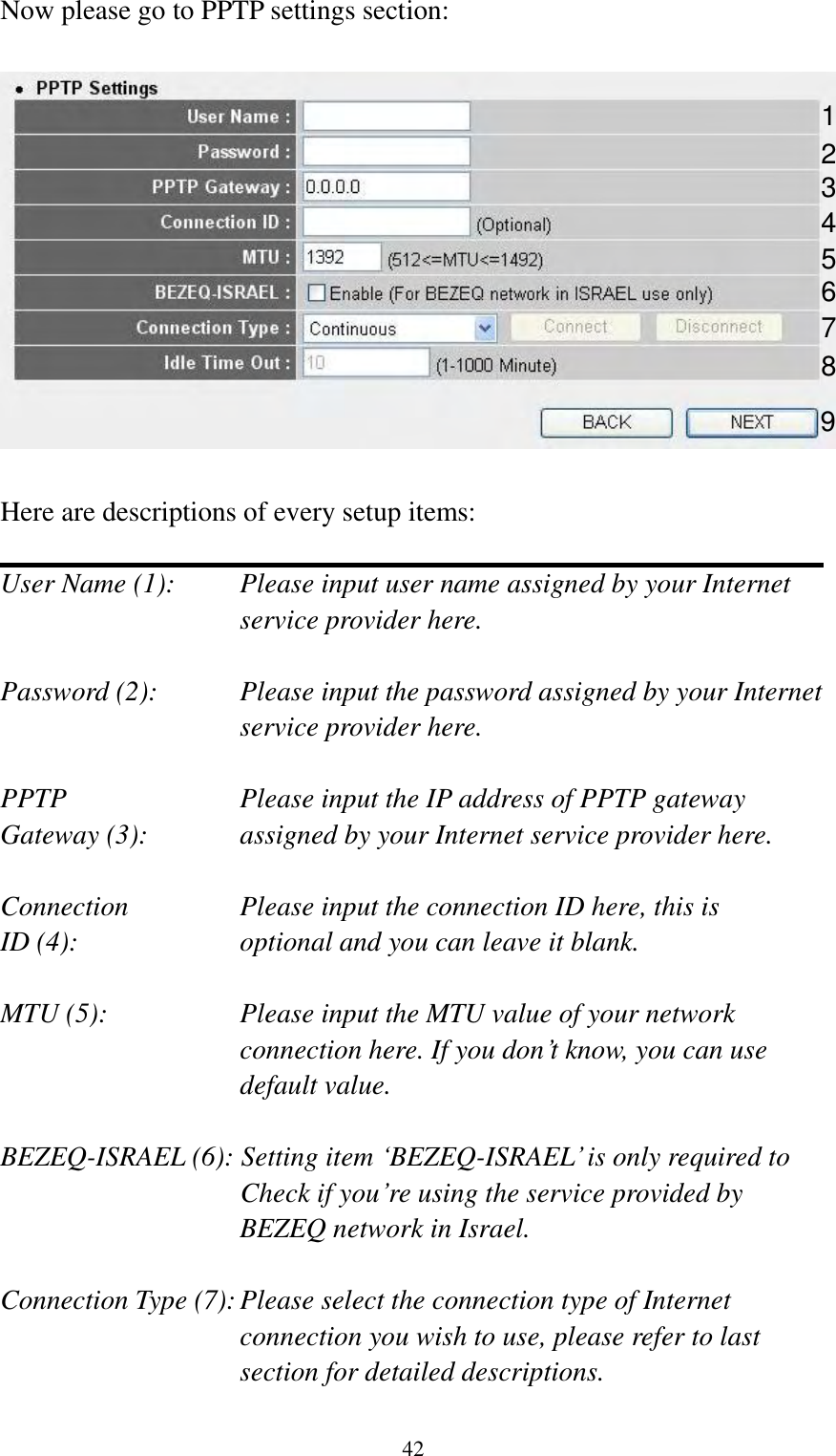  42 Now please go to PPTP settings section:    Here are descriptions of every setup items:  User Name (1):    Please input user name assigned by your Internet service provider here.  Password (2):    Please input the password assigned by your Internet service provider here.  PPTP    Please input the IP address of PPTP gateway Gateway (3):    assigned by your Internet service provider here.  Connection       Please input the connection ID here, this is ID (4):         optional and you can leave it blank.  MTU (5):    Please input the MTU value of your network connection here. If you don‟t know, you can use default value.  BEZEQ-ISRAEL (6): Setting item „BEZEQ-ISRAEL‟ is only required to Check if you‟re using the service provided by BEZEQ network in Israel.    Connection Type (7): Please select the connection type of Internet connection you wish to use, please refer to last section for detailed descriptions.  1 2 3 4 5 6 7 9 8 