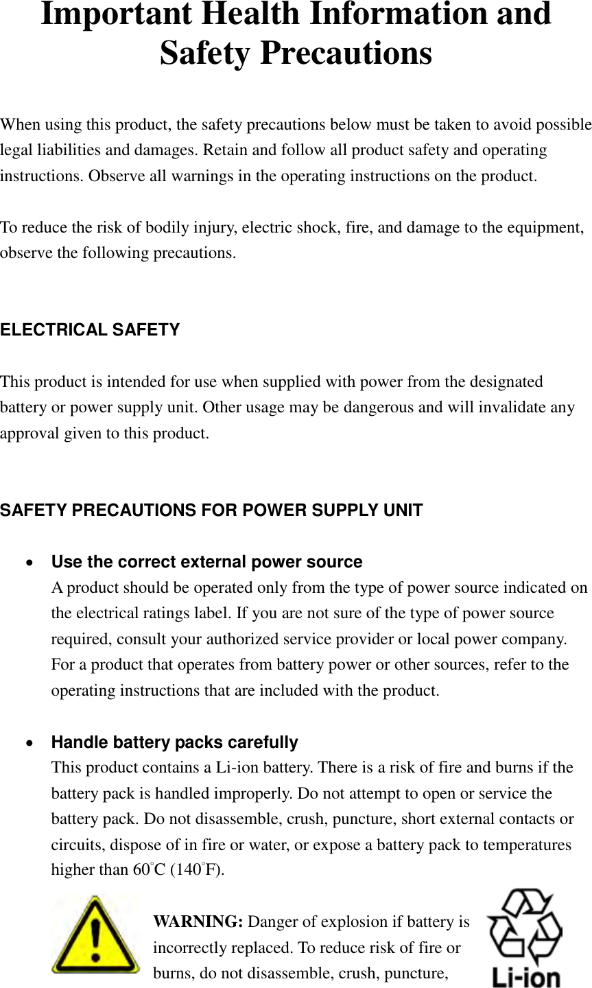   Important Health Information and Safety Precautions  When using this product, the safety precautions below must be taken to avoid possible legal liabilities and damages. Retain and follow all product safety and operating instructions. Observe all warnings in the operating instructions on the product.    To reduce the risk of bodily injury, electric shock, fire, and damage to the equipment, observe the following precautions.   ELECTRICAL SAFETY  This product is intended for use when supplied with power from the designated battery or power supply unit. Other usage may be dangerous and will invalidate any approval given to this product.   SAFETY PRECAUTIONS FOR POWER SUPPLY UNIT   Use the correct external power source A product should be operated only from the type of power source indicated on the electrical ratings label. If you are not sure of the type of power source required, consult your authorized service provider or local power company. For a product that operates from battery power or other sources, refer to the operating instructions that are included with the product.   Handle battery packs carefully This product contains a Li-ion battery. There is a risk of fire and burns if the battery pack is handled improperly. Do not attempt to open or service the battery pack. Do not disassemble, crush, puncture, short external contacts or circuits, dispose of in fire or water, or expose a battery pack to temperatures higher than 60˚C (140˚F).  WARNING: Danger of explosion if battery is incorrectly replaced. To reduce risk of fire or burns, do not disassemble, crush, puncture, 