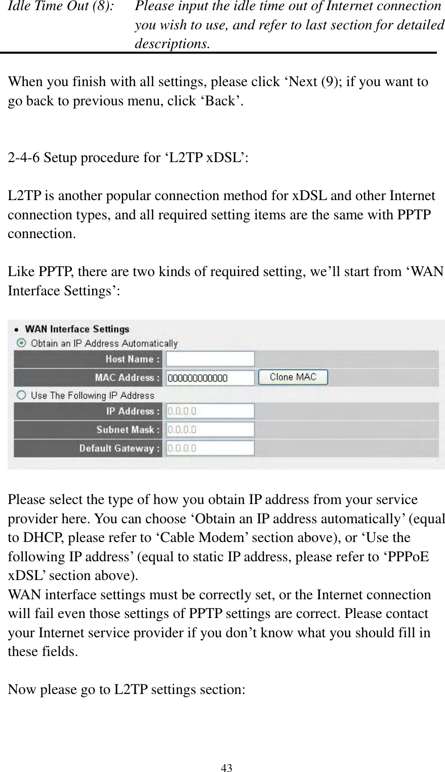  43 Idle Time Out (8):  Please input the idle time out of Internet connection you wish to use, and refer to last section for detailed descriptions.  When you finish with all settings, please click „Next (9); if you want to go back to previous menu, click „Back‟.   2-4-6 Setup procedure for „L2TP xDSL‟:  L2TP is another popular connection method for xDSL and other Internet connection types, and all required setting items are the same with PPTP connection.  Like PPTP, there are two kinds of required setting, we‟ll start from „WAN Interface Settings‟:    Please select the type of how you obtain IP address from your service provider here. You can choose „Obtain an IP address automatically‟ (equal to DHCP, please refer to „Cable Modem‟ section above), or „Use the following IP address‟ (equal to static IP address, please refer to „PPPoE xDSL‟ section above).   WAN interface settings must be correctly set, or the Internet connection will fail even those settings of PPTP settings are correct. Please contact your Internet service provider if you don‟t know what you should fill in these fields.  Now please go to L2TP settings section:  