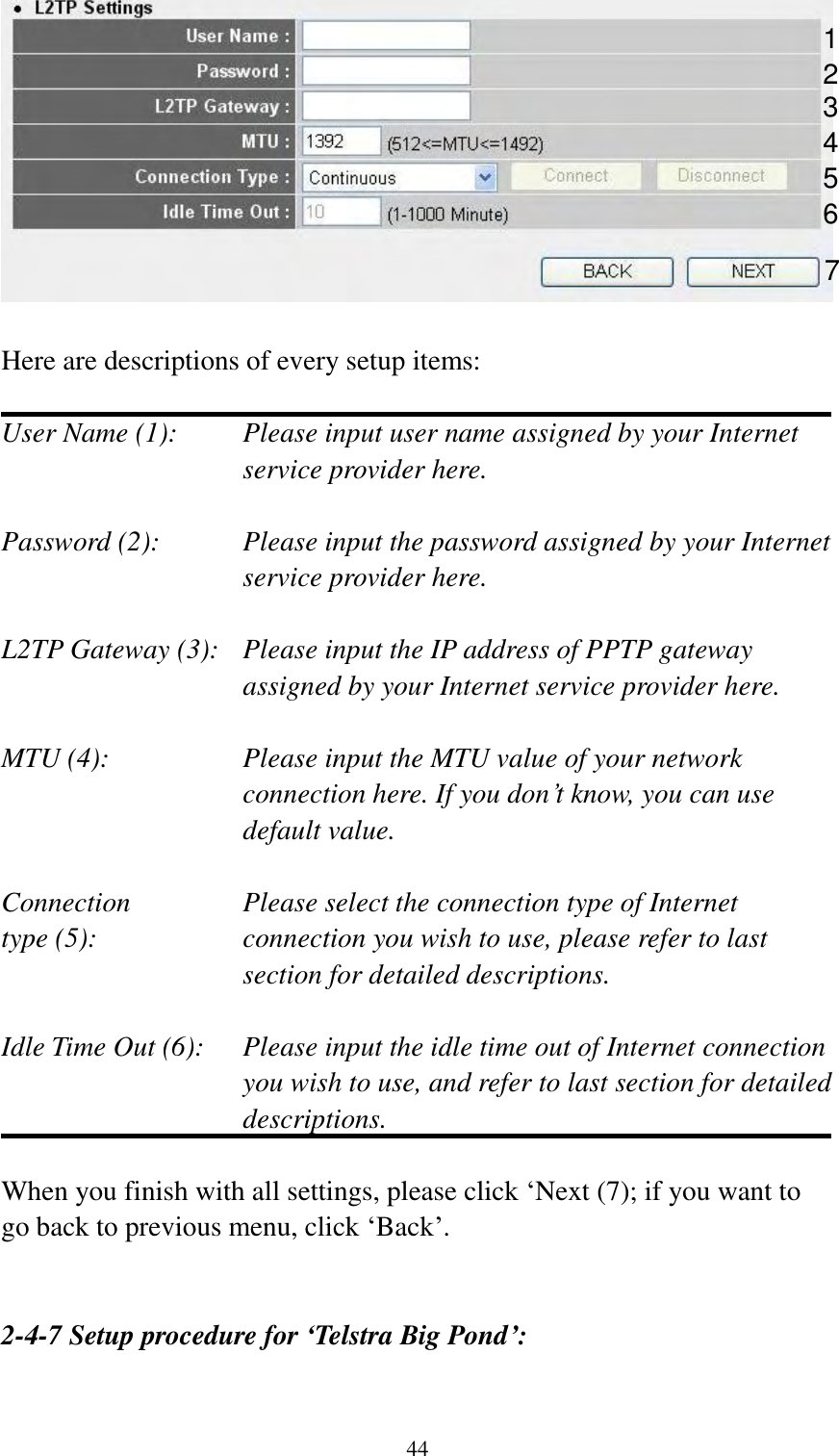  44   Here are descriptions of every setup items:  User Name (1):    Please input user name assigned by your Internet service provider here.  Password (2):    Please input the password assigned by your Internet service provider here.  L2TP Gateway (3):   Please input the IP address of PPTP gateway assigned by your Internet service provider here.  MTU (4):    Please input the MTU value of your network connection here. If you don‟t know, you can use default value.  Connection       Please select the connection type of Internet type (5):    connection you wish to use, please refer to last section for detailed descriptions.  Idle Time Out (6):  Please input the idle time out of Internet connection   you wish to use, and refer to last section for detailed descriptions.  When you finish with all settings, please click „Next (7); if you want to go back to previous menu, click „Back‟.   2-4-7 Setup procedure for ‘Telstra Big Pond’:  1 2 4 3 5 7 6 