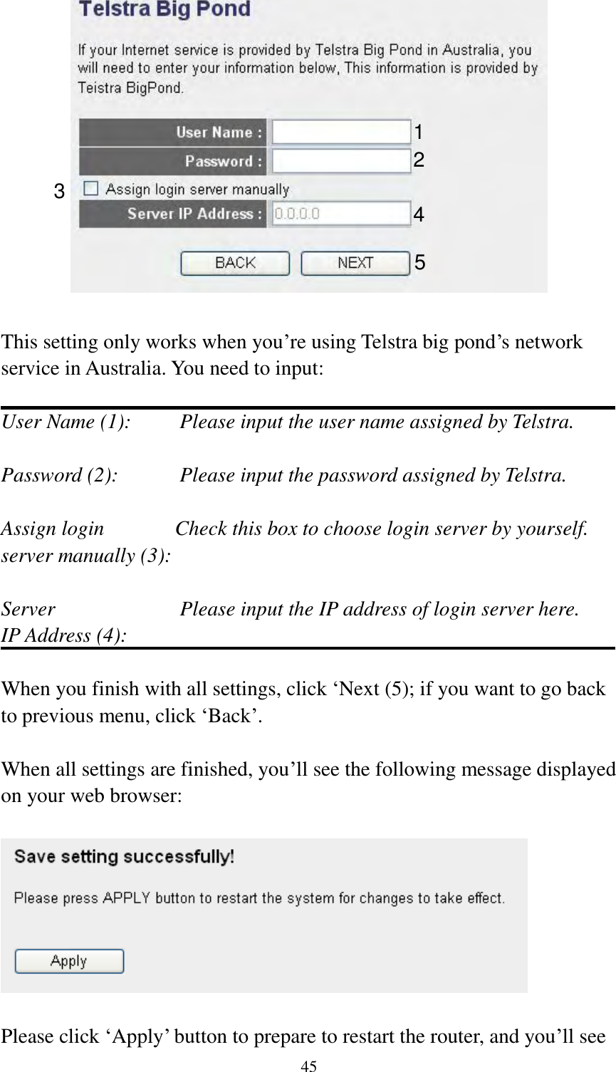  45   This setting only works when you‟re using Telstra big pond‟s network service in Australia. You need to input:  User Name (1):     Please input the user name assigned by Telstra.  Password (2):      Please input the password assigned by Telstra.  Assign login       Check this box to choose login server by yourself. server manually (3):    Server                        Please input the IP address of login server here. IP Address (4):  When you finish with all settings, click „Next (5); if you want to go back to previous menu, click „Back‟.  When all settings are finished, you‟ll see the following message displayed on your web browser:    Please click „Apply‟ button to prepare to restart the router, and you‟ll see 1 2 3 4 5 