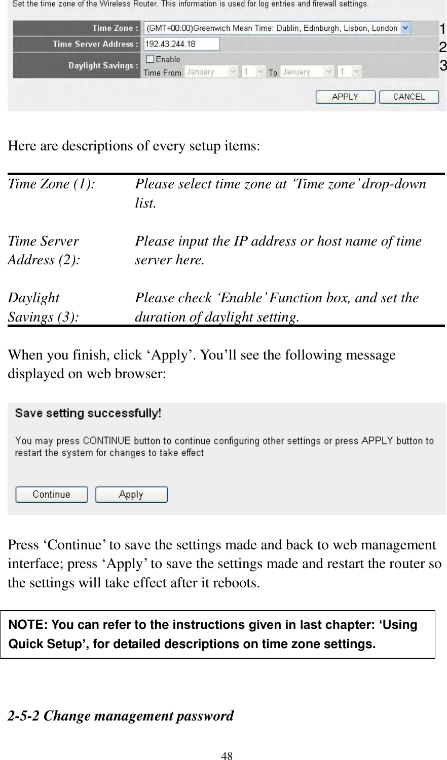  48   Here are descriptions of every setup items:  Time Zone (1): Please select time zone at „Time zone‟ drop-down list.  Time Server  Please input the IP address or host name of time Address (2):    server here.  Daylight    Please check „Enable‟ Function box, and set the Savings (3):    duration of daylight setting.  When you finish, click „Apply‟. You‟ll see the following message displayed on web browser:    Press „Continue‟ to save the settings made and back to web management interface; press „Apply‟ to save the settings made and restart the router so the settings will take effect after it reboots.       2-5-2 Change management password  NOTE: You can refer to the instructions given in last chapter: ‘Using Quick Setup’, for detailed descriptions on time zone settings. 1 2 3 