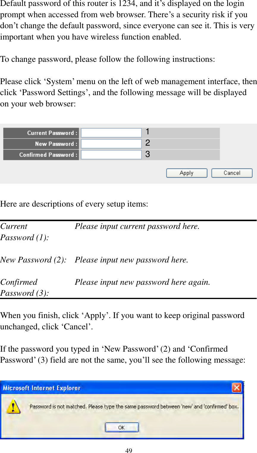  49 Default password of this router is 1234, and it‟s displayed on the login prompt when accessed from web browser. There‟s a security risk if you don‟t change the default password, since everyone can see it. This is very important when you have wireless function enabled.  To change password, please follow the following instructions:  Please click „System‟ menu on the left of web management interface, then click „Password Settings‟, and the following message will be displayed on your web browser:    Here are descriptions of every setup items:  Current        Please input current password here. Password (1):    New Password (2):    Please input new password here.  Confirmed       Please input new password here again. Password (3):    When you finish, click „Apply‟. If you want to keep original password unchanged, click „Cancel‟.  If the password you typed in „New Password‟ (2) and „Confirmed Password‟ (3) field are not the same, you‟ll see the following message:   1 2 3 