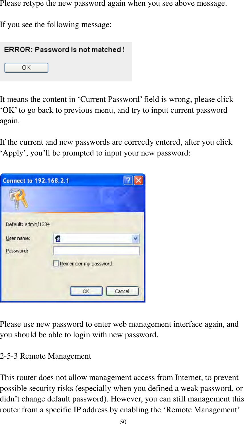  50  Please retype the new password again when you see above message.  If you see the following message:    It means the content in „Current Password‟ field is wrong, please click „OK‟ to go back to previous menu, and try to input current password again.    If the current and new passwords are correctly entered, after you click „Apply‟, you‟ll be prompted to input your new password:    Please use new password to enter web management interface again, and you should be able to login with new password.  2-5-3 Remote Management  This router does not allow management access from Internet, to prevent possible security risks (especially when you defined a weak password, or didn‟t change default password). However, you can still management this router from a specific IP address by enabling the „Remote Management‟ 