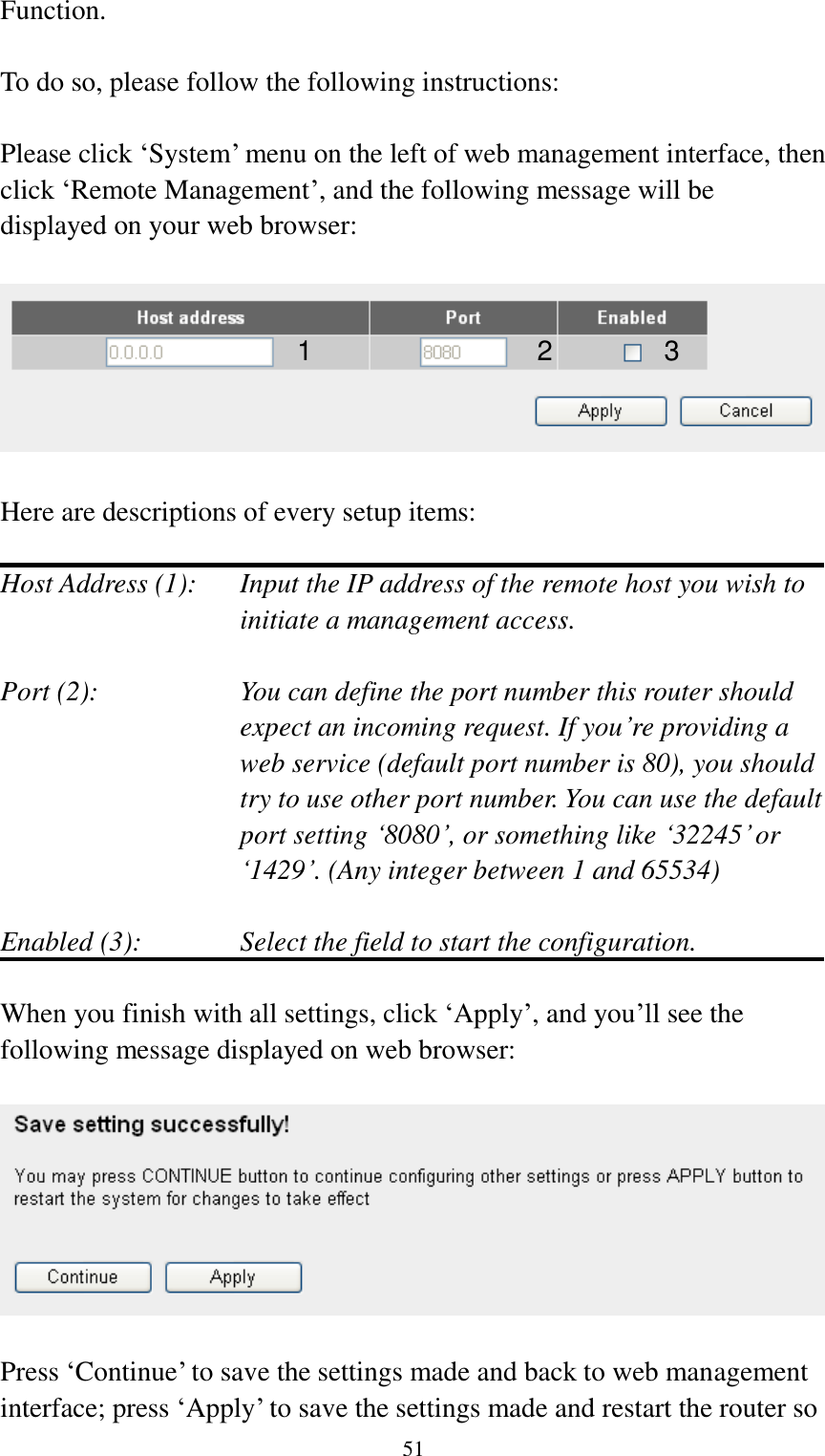  51 Function.  To do so, please follow the following instructions:  Please click „System‟ menu on the left of web management interface, then click „Remote Management‟, and the following message will be displayed on your web browser:    Here are descriptions of every setup items:  Host Address (1):    Input the IP address of the remote host you wish to initiate a management access.    Port (2):    You can define the port number this router should expect an incoming request. If you‟re providing a web service (default port number is 80), you should try to use other port number. You can use the default port setting „8080‟, or something like „32245‟ or „1429‟. (Any integer between 1 and 65534)  Enabled (3):  Select the field to start the configuration.  When you finish with all settings, click „Apply‟, and you‟ll see the following message displayed on web browser:    Press „Continue‟ to save the settings made and back to web management interface; press „Apply‟ to save the settings made and restart the router so 1 2 3 